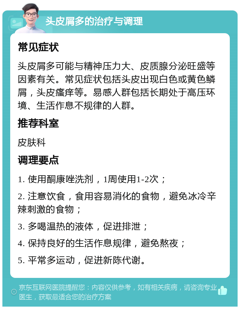 头皮屑多的治疗与调理 常见症状 头皮屑多可能与精神压力大、皮质腺分泌旺盛等因素有关。常见症状包括头皮出现白色或黄色鳞屑，头皮瘙痒等。易感人群包括长期处于高压环境、生活作息不规律的人群。 推荐科室 皮肤科 调理要点 1. 使用酮康唑洗剂，1周使用1-2次； 2. 注意饮食，食用容易消化的食物，避免冰冷辛辣刺激的食物； 3. 多喝温热的液体，促进排泄； 4. 保持良好的生活作息规律，避免熬夜； 5. 平常多运动，促进新陈代谢。