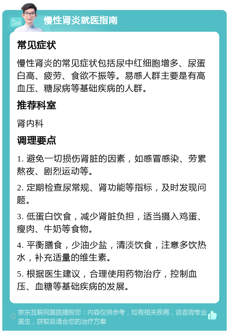 慢性肾炎就医指南 常见症状 慢性肾炎的常见症状包括尿中红细胞增多、尿蛋白高、疲劳、食欲不振等。易感人群主要是有高血压、糖尿病等基础疾病的人群。 推荐科室 肾内科 调理要点 1. 避免一切损伤肾脏的因素，如感冒感染、劳累熬夜、剧烈运动等。 2. 定期检查尿常规、肾功能等指标，及时发现问题。 3. 低蛋白饮食，减少肾脏负担，适当摄入鸡蛋、瘦肉、牛奶等食物。 4. 平衡膳食，少油少盐，清淡饮食，注意多饮热水，补充适量的维生素。 5. 根据医生建议，合理使用药物治疗，控制血压、血糖等基础疾病的发展。