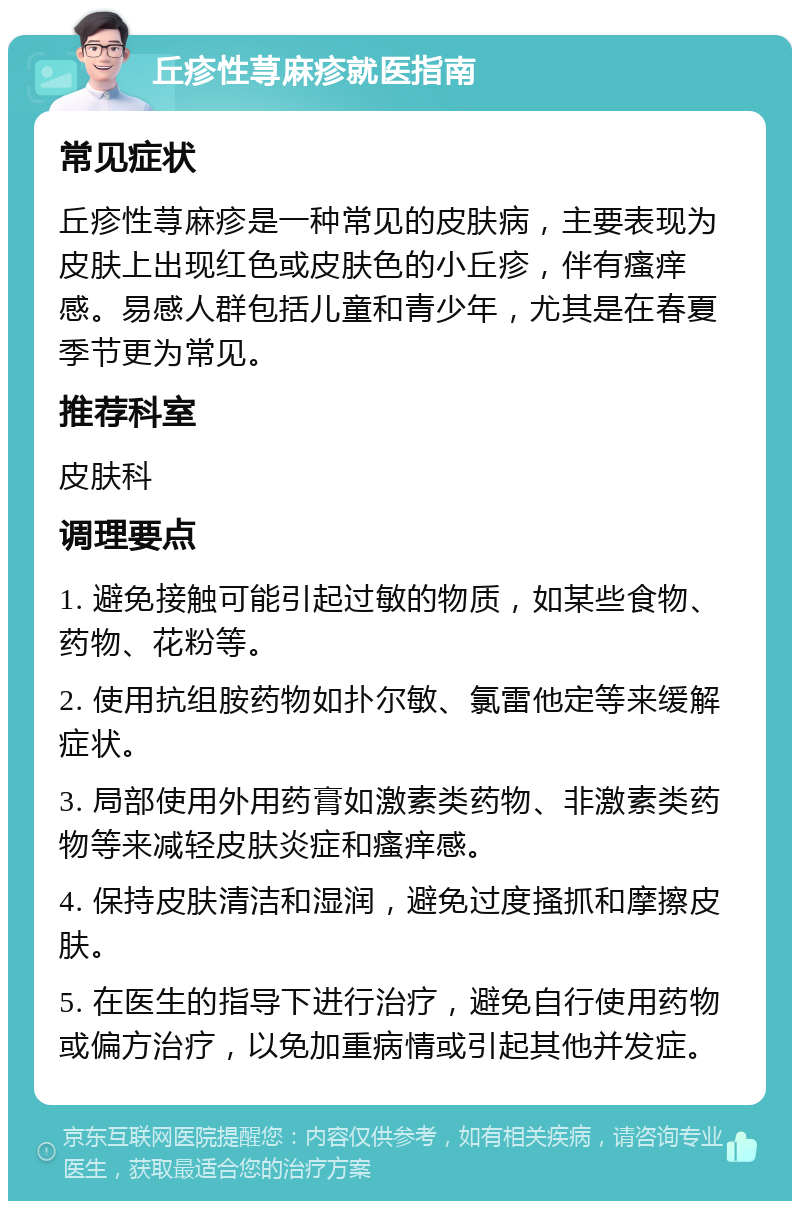 丘疹性荨麻疹就医指南 常见症状 丘疹性荨麻疹是一种常见的皮肤病，主要表现为皮肤上出现红色或皮肤色的小丘疹，伴有瘙痒感。易感人群包括儿童和青少年，尤其是在春夏季节更为常见。 推荐科室 皮肤科 调理要点 1. 避免接触可能引起过敏的物质，如某些食物、药物、花粉等。 2. 使用抗组胺药物如扑尔敏、氯雷他定等来缓解症状。 3. 局部使用外用药膏如激素类药物、非激素类药物等来减轻皮肤炎症和瘙痒感。 4. 保持皮肤清洁和湿润，避免过度搔抓和摩擦皮肤。 5. 在医生的指导下进行治疗，避免自行使用药物或偏方治疗，以免加重病情或引起其他并发症。