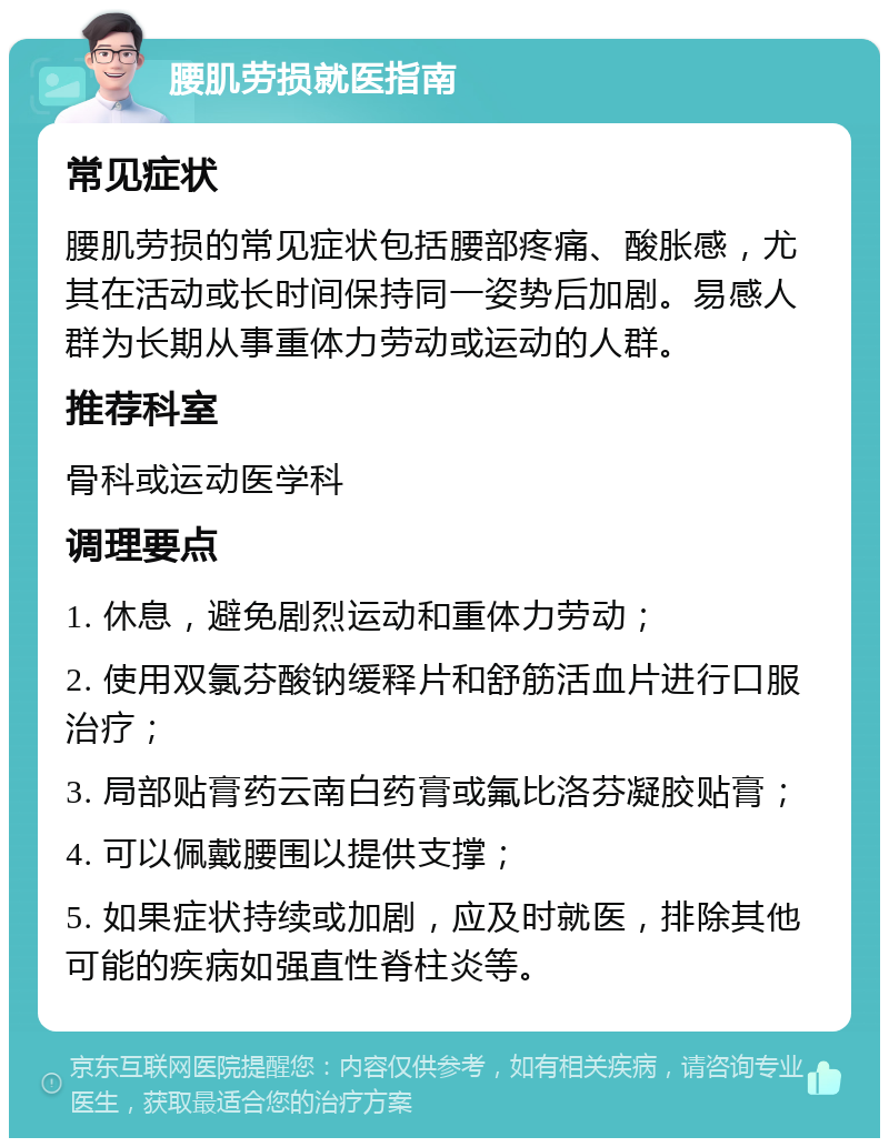 腰肌劳损就医指南 常见症状 腰肌劳损的常见症状包括腰部疼痛、酸胀感，尤其在活动或长时间保持同一姿势后加剧。易感人群为长期从事重体力劳动或运动的人群。 推荐科室 骨科或运动医学科 调理要点 1. 休息，避免剧烈运动和重体力劳动； 2. 使用双氯芬酸钠缓释片和舒筋活血片进行口服治疗； 3. 局部贴膏药云南白药膏或氟比洛芬凝胶贴膏； 4. 可以佩戴腰围以提供支撑； 5. 如果症状持续或加剧，应及时就医，排除其他可能的疾病如强直性脊柱炎等。