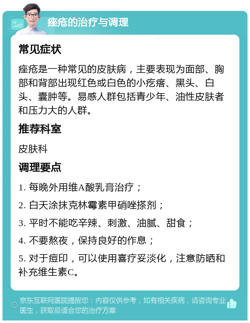 痤疮的治疗与调理 常见症状 痤疮是一种常见的皮肤病，主要表现为面部、胸部和背部出现红色或白色的小疙瘩、黑头、白头、囊肿等。易感人群包括青少年、油性皮肤者和压力大的人群。 推荐科室 皮肤科 调理要点 1. 每晚外用维A酸乳膏治疗； 2. 白天涂抹克林霉素甲硝唑搽剂； 3. 平时不能吃辛辣、刺激、油腻、甜食； 4. 不要熬夜，保持良好的作息； 5. 对于痘印，可以使用喜疗妥淡化，注意防晒和补充维生素C。