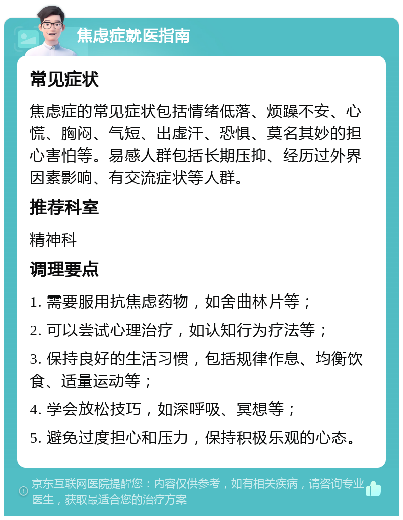 焦虑症就医指南 常见症状 焦虑症的常见症状包括情绪低落、烦躁不安、心慌、胸闷、气短、出虚汗、恐惧、莫名其妙的担心害怕等。易感人群包括长期压抑、经历过外界因素影响、有交流症状等人群。 推荐科室 精神科 调理要点 1. 需要服用抗焦虑药物，如舍曲林片等； 2. 可以尝试心理治疗，如认知行为疗法等； 3. 保持良好的生活习惯，包括规律作息、均衡饮食、适量运动等； 4. 学会放松技巧，如深呼吸、冥想等； 5. 避免过度担心和压力，保持积极乐观的心态。