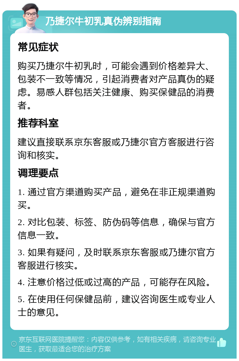 乃捷尔牛初乳真伪辨别指南 常见症状 购买乃捷尔牛初乳时，可能会遇到价格差异大、包装不一致等情况，引起消费者对产品真伪的疑虑。易感人群包括关注健康、购买保健品的消费者。 推荐科室 建议直接联系京东客服或乃捷尔官方客服进行咨询和核实。 调理要点 1. 通过官方渠道购买产品，避免在非正规渠道购买。 2. 对比包装、标签、防伪码等信息，确保与官方信息一致。 3. 如果有疑问，及时联系京东客服或乃捷尔官方客服进行核实。 4. 注意价格过低或过高的产品，可能存在风险。 5. 在使用任何保健品前，建议咨询医生或专业人士的意见。