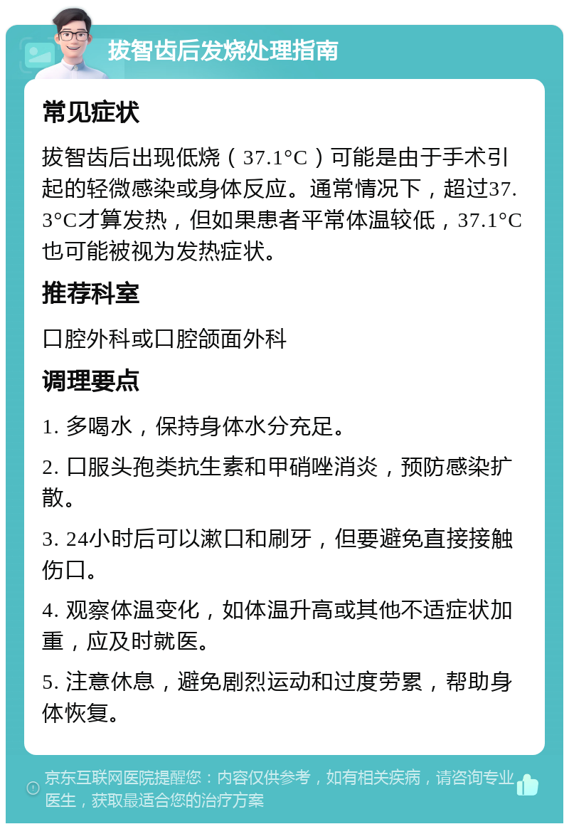 拔智齿后发烧处理指南 常见症状 拔智齿后出现低烧（37.1°C）可能是由于手术引起的轻微感染或身体反应。通常情况下，超过37.3°C才算发热，但如果患者平常体温较低，37.1°C也可能被视为发热症状。 推荐科室 口腔外科或口腔颌面外科 调理要点 1. 多喝水，保持身体水分充足。 2. 口服头孢类抗生素和甲硝唑消炎，预防感染扩散。 3. 24小时后可以漱口和刷牙，但要避免直接接触伤口。 4. 观察体温变化，如体温升高或其他不适症状加重，应及时就医。 5. 注意休息，避免剧烈运动和过度劳累，帮助身体恢复。