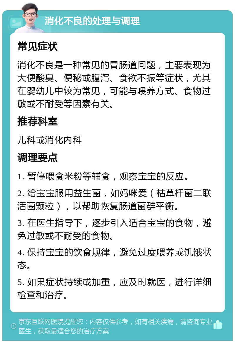 消化不良的处理与调理 常见症状 消化不良是一种常见的胃肠道问题，主要表现为大便酸臭、便秘或腹泻、食欲不振等症状，尤其在婴幼儿中较为常见，可能与喂养方式、食物过敏或不耐受等因素有关。 推荐科室 儿科或消化内科 调理要点 1. 暂停喂食米粉等辅食，观察宝宝的反应。 2. 给宝宝服用益生菌，如妈咪爱（枯草杆菌二联活菌颗粒），以帮助恢复肠道菌群平衡。 3. 在医生指导下，逐步引入适合宝宝的食物，避免过敏或不耐受的食物。 4. 保持宝宝的饮食规律，避免过度喂养或饥饿状态。 5. 如果症状持续或加重，应及时就医，进行详细检查和治疗。