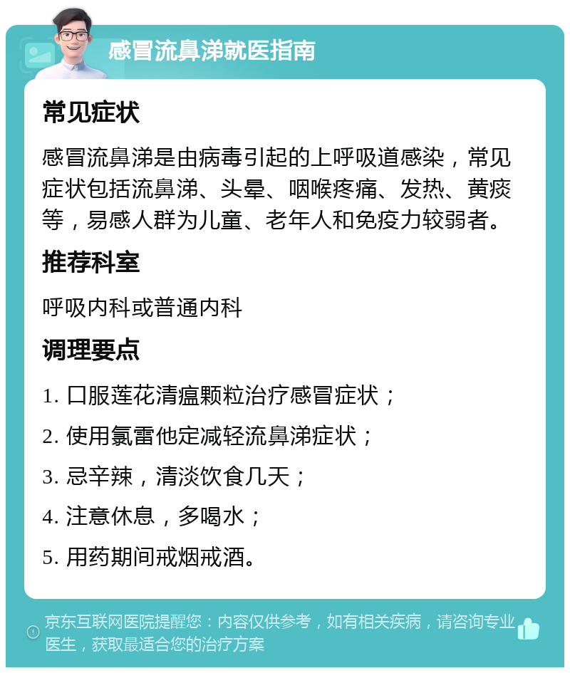 感冒流鼻涕就医指南 常见症状 感冒流鼻涕是由病毒引起的上呼吸道感染，常见症状包括流鼻涕、头晕、咽喉疼痛、发热、黄痰等，易感人群为儿童、老年人和免疫力较弱者。 推荐科室 呼吸内科或普通内科 调理要点 1. 口服莲花清瘟颗粒治疗感冒症状； 2. 使用氯雷他定减轻流鼻涕症状； 3. 忌辛辣，清淡饮食几天； 4. 注意休息，多喝水； 5. 用药期间戒烟戒酒。