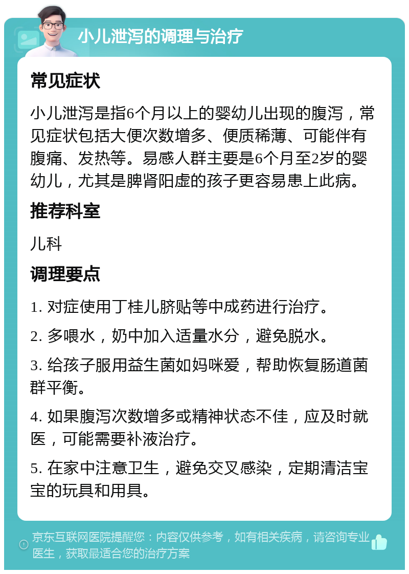 小儿泄泻的调理与治疗 常见症状 小儿泄泻是指6个月以上的婴幼儿出现的腹泻，常见症状包括大便次数增多、便质稀薄、可能伴有腹痛、发热等。易感人群主要是6个月至2岁的婴幼儿，尤其是脾肾阳虚的孩子更容易患上此病。 推荐科室 儿科 调理要点 1. 对症使用丁桂儿脐贴等中成药进行治疗。 2. 多喂水，奶中加入适量水分，避免脱水。 3. 给孩子服用益生菌如妈咪爱，帮助恢复肠道菌群平衡。 4. 如果腹泻次数增多或精神状态不佳，应及时就医，可能需要补液治疗。 5. 在家中注意卫生，避免交叉感染，定期清洁宝宝的玩具和用具。