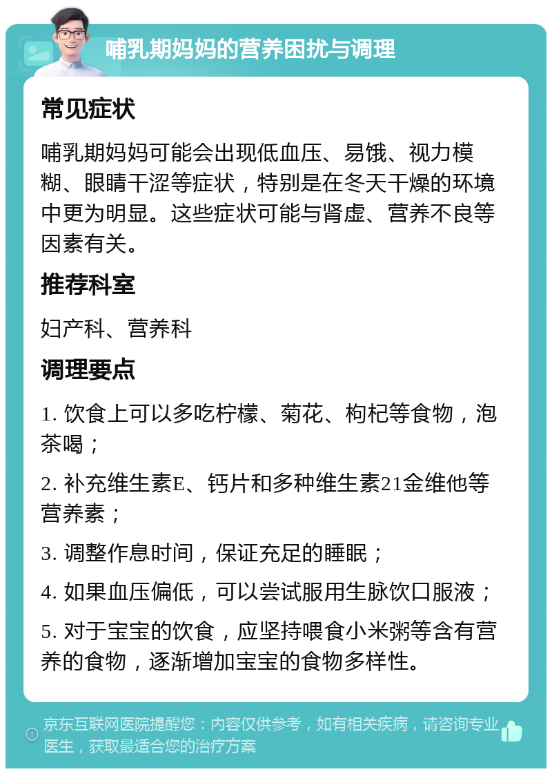 哺乳期妈妈的营养困扰与调理 常见症状 哺乳期妈妈可能会出现低血压、易饿、视力模糊、眼睛干涩等症状，特别是在冬天干燥的环境中更为明显。这些症状可能与肾虚、营养不良等因素有关。 推荐科室 妇产科、营养科 调理要点 1. 饮食上可以多吃柠檬、菊花、枸杞等食物，泡茶喝； 2. 补充维生素E、钙片和多种维生素21金维他等营养素； 3. 调整作息时间，保证充足的睡眠； 4. 如果血压偏低，可以尝试服用生脉饮口服液； 5. 对于宝宝的饮食，应坚持喂食小米粥等含有营养的食物，逐渐增加宝宝的食物多样性。