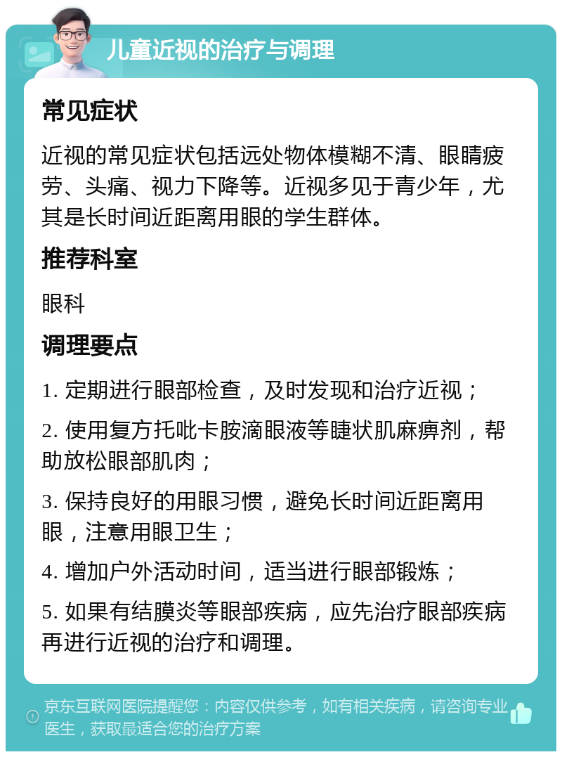 儿童近视的治疗与调理 常见症状 近视的常见症状包括远处物体模糊不清、眼睛疲劳、头痛、视力下降等。近视多见于青少年，尤其是长时间近距离用眼的学生群体。 推荐科室 眼科 调理要点 1. 定期进行眼部检查，及时发现和治疗近视； 2. 使用复方托吡卡胺滴眼液等睫状肌麻痹剂，帮助放松眼部肌肉； 3. 保持良好的用眼习惯，避免长时间近距离用眼，注意用眼卫生； 4. 增加户外活动时间，适当进行眼部锻炼； 5. 如果有结膜炎等眼部疾病，应先治疗眼部疾病再进行近视的治疗和调理。