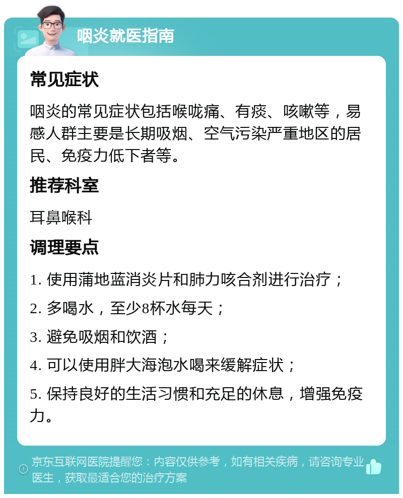 咽炎就医指南 常见症状 咽炎的常见症状包括喉咙痛、有痰、咳嗽等，易感人群主要是长期吸烟、空气污染严重地区的居民、免疫力低下者等。 推荐科室 耳鼻喉科 调理要点 1. 使用蒲地蓝消炎片和肺力咳合剂进行治疗； 2. 多喝水，至少8杯水每天； 3. 避免吸烟和饮酒； 4. 可以使用胖大海泡水喝来缓解症状； 5. 保持良好的生活习惯和充足的休息，增强免疫力。