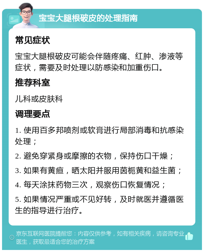 宝宝大腿根破皮的处理指南 常见症状 宝宝大腿根破皮可能会伴随疼痛、红肿、渗液等症状，需要及时处理以防感染和加重伤口。 推荐科室 儿科或皮肤科 调理要点 1. 使用百多邦喷剂或软膏进行局部消毒和抗感染处理； 2. 避免穿紧身或摩擦的衣物，保持伤口干燥； 3. 如果有黄疸，晒太阳并服用茵栀黄和益生菌； 4. 每天涂抹药物三次，观察伤口恢复情况； 5. 如果情况严重或不见好转，及时就医并遵循医生的指导进行治疗。