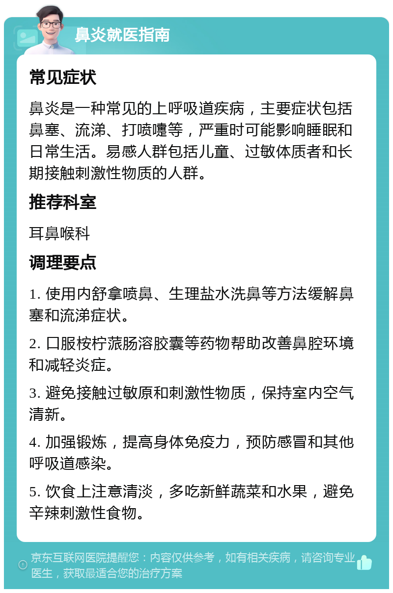 鼻炎就医指南 常见症状 鼻炎是一种常见的上呼吸道疾病，主要症状包括鼻塞、流涕、打喷嚏等，严重时可能影响睡眠和日常生活。易感人群包括儿童、过敏体质者和长期接触刺激性物质的人群。 推荐科室 耳鼻喉科 调理要点 1. 使用内舒拿喷鼻、生理盐水洗鼻等方法缓解鼻塞和流涕症状。 2. 口服桉柠蒎肠溶胶囊等药物帮助改善鼻腔环境和减轻炎症。 3. 避免接触过敏原和刺激性物质，保持室内空气清新。 4. 加强锻炼，提高身体免疫力，预防感冒和其他呼吸道感染。 5. 饮食上注意清淡，多吃新鲜蔬菜和水果，避免辛辣刺激性食物。