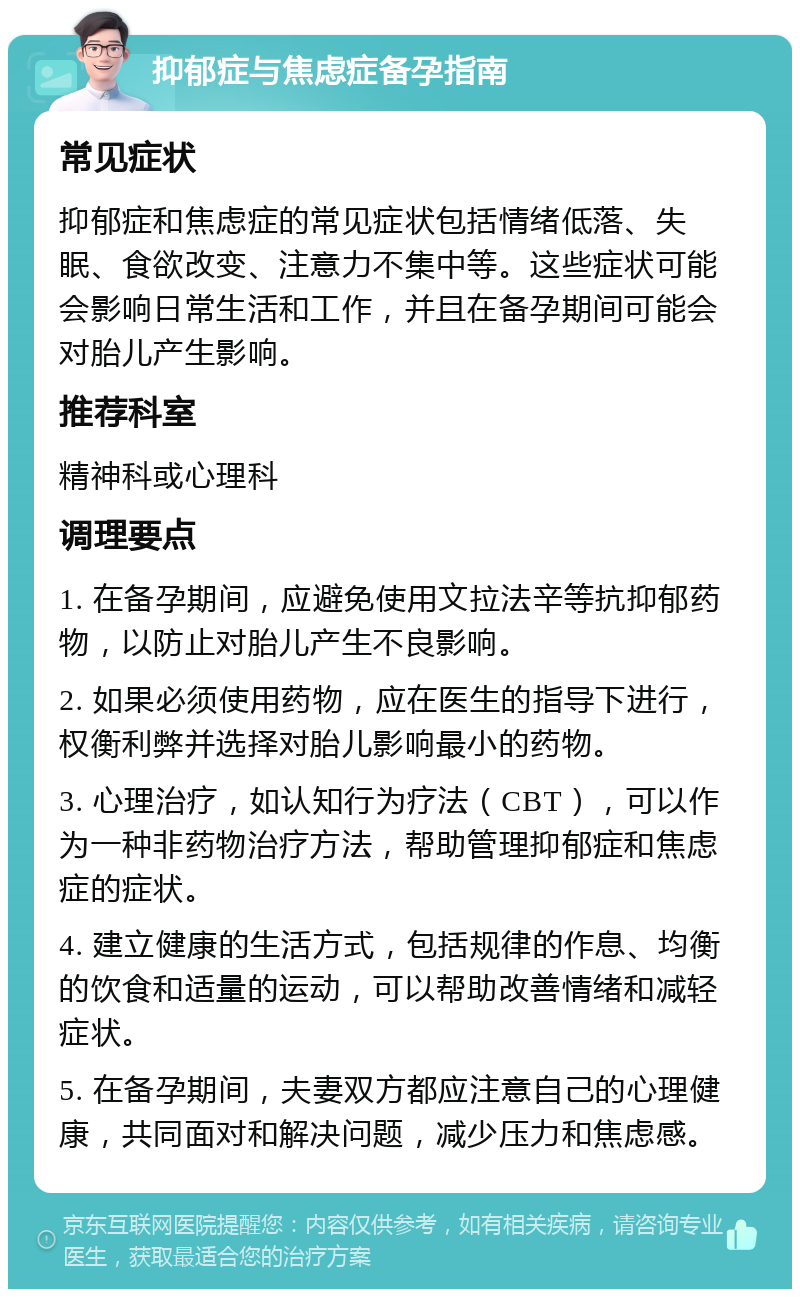 抑郁症与焦虑症备孕指南 常见症状 抑郁症和焦虑症的常见症状包括情绪低落、失眠、食欲改变、注意力不集中等。这些症状可能会影响日常生活和工作，并且在备孕期间可能会对胎儿产生影响。 推荐科室 精神科或心理科 调理要点 1. 在备孕期间，应避免使用文拉法辛等抗抑郁药物，以防止对胎儿产生不良影响。 2. 如果必须使用药物，应在医生的指导下进行，权衡利弊并选择对胎儿影响最小的药物。 3. 心理治疗，如认知行为疗法（CBT），可以作为一种非药物治疗方法，帮助管理抑郁症和焦虑症的症状。 4. 建立健康的生活方式，包括规律的作息、均衡的饮食和适量的运动，可以帮助改善情绪和减轻症状。 5. 在备孕期间，夫妻双方都应注意自己的心理健康，共同面对和解决问题，减少压力和焦虑感。