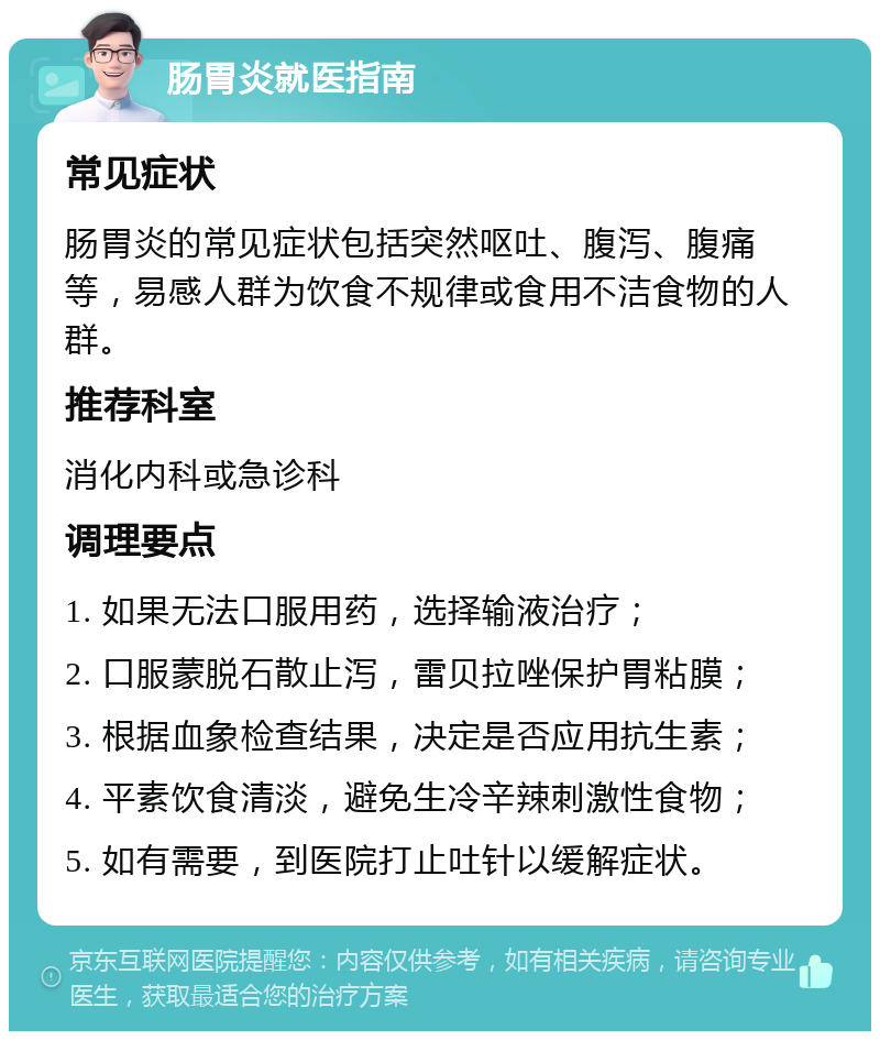 肠胃炎就医指南 常见症状 肠胃炎的常见症状包括突然呕吐、腹泻、腹痛等，易感人群为饮食不规律或食用不洁食物的人群。 推荐科室 消化内科或急诊科 调理要点 1. 如果无法口服用药，选择输液治疗； 2. 口服蒙脱石散止泻，雷贝拉唑保护胃粘膜； 3. 根据血象检查结果，决定是否应用抗生素； 4. 平素饮食清淡，避免生冷辛辣刺激性食物； 5. 如有需要，到医院打止吐针以缓解症状。