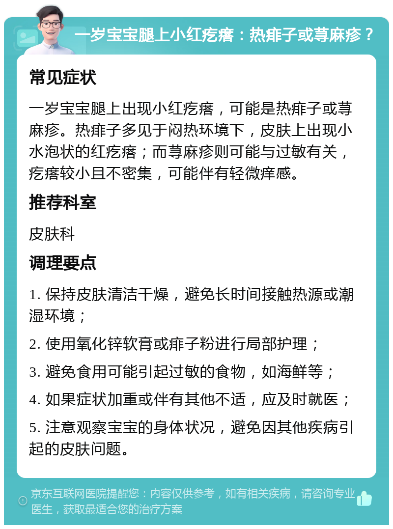 一岁宝宝腿上小红疙瘩：热痱子或荨麻疹？ 常见症状 一岁宝宝腿上出现小红疙瘩，可能是热痱子或荨麻疹。热痱子多见于闷热环境下，皮肤上出现小水泡状的红疙瘩；而荨麻疹则可能与过敏有关，疙瘩较小且不密集，可能伴有轻微痒感。 推荐科室 皮肤科 调理要点 1. 保持皮肤清洁干燥，避免长时间接触热源或潮湿环境； 2. 使用氧化锌软膏或痱子粉进行局部护理； 3. 避免食用可能引起过敏的食物，如海鲜等； 4. 如果症状加重或伴有其他不适，应及时就医； 5. 注意观察宝宝的身体状况，避免因其他疾病引起的皮肤问题。