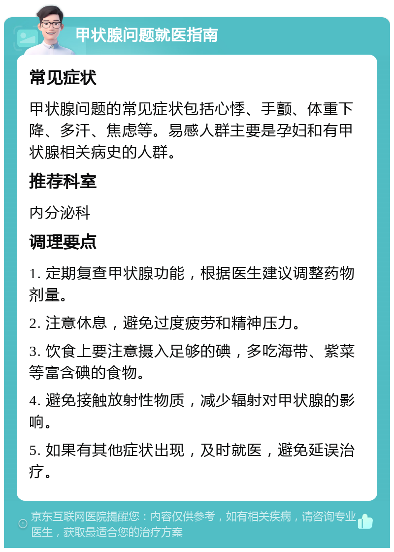 甲状腺问题就医指南 常见症状 甲状腺问题的常见症状包括心悸、手颤、体重下降、多汗、焦虑等。易感人群主要是孕妇和有甲状腺相关病史的人群。 推荐科室 内分泌科 调理要点 1. 定期复查甲状腺功能，根据医生建议调整药物剂量。 2. 注意休息，避免过度疲劳和精神压力。 3. 饮食上要注意摄入足够的碘，多吃海带、紫菜等富含碘的食物。 4. 避免接触放射性物质，减少辐射对甲状腺的影响。 5. 如果有其他症状出现，及时就医，避免延误治疗。