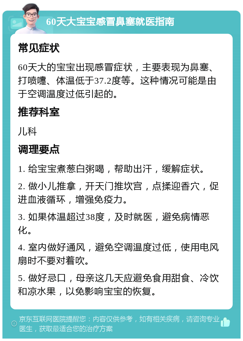 60天大宝宝感冒鼻塞就医指南 常见症状 60天大的宝宝出现感冒症状，主要表现为鼻塞、打喷嚏、体温低于37.2度等。这种情况可能是由于空调温度过低引起的。 推荐科室 儿科 调理要点 1. 给宝宝煮葱白粥喝，帮助出汗，缓解症状。 2. 做小儿推拿，开天门推坎宫，点揉迎香穴，促进血液循环，增强免疫力。 3. 如果体温超过38度，及时就医，避免病情恶化。 4. 室内做好通风，避免空调温度过低，使用电风扇时不要对着吹。 5. 做好忌口，母亲这几天应避免食用甜食、冷饮和凉水果，以免影响宝宝的恢复。