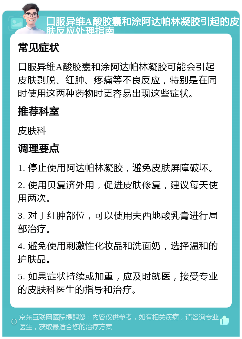 口服异维A酸胶囊和涂阿达帕林凝胶引起的皮肤反应处理指南 常见症状 口服异维A酸胶囊和涂阿达帕林凝胶可能会引起皮肤剥脱、红肿、疼痛等不良反应，特别是在同时使用这两种药物时更容易出现这些症状。 推荐科室 皮肤科 调理要点 1. 停止使用阿达帕林凝胶，避免皮肤屏障破坏。 2. 使用贝复济外用，促进皮肤修复，建议每天使用两次。 3. 对于红肿部位，可以使用夫西地酸乳膏进行局部治疗。 4. 避免使用刺激性化妆品和洗面奶，选择温和的护肤品。 5. 如果症状持续或加重，应及时就医，接受专业的皮肤科医生的指导和治疗。