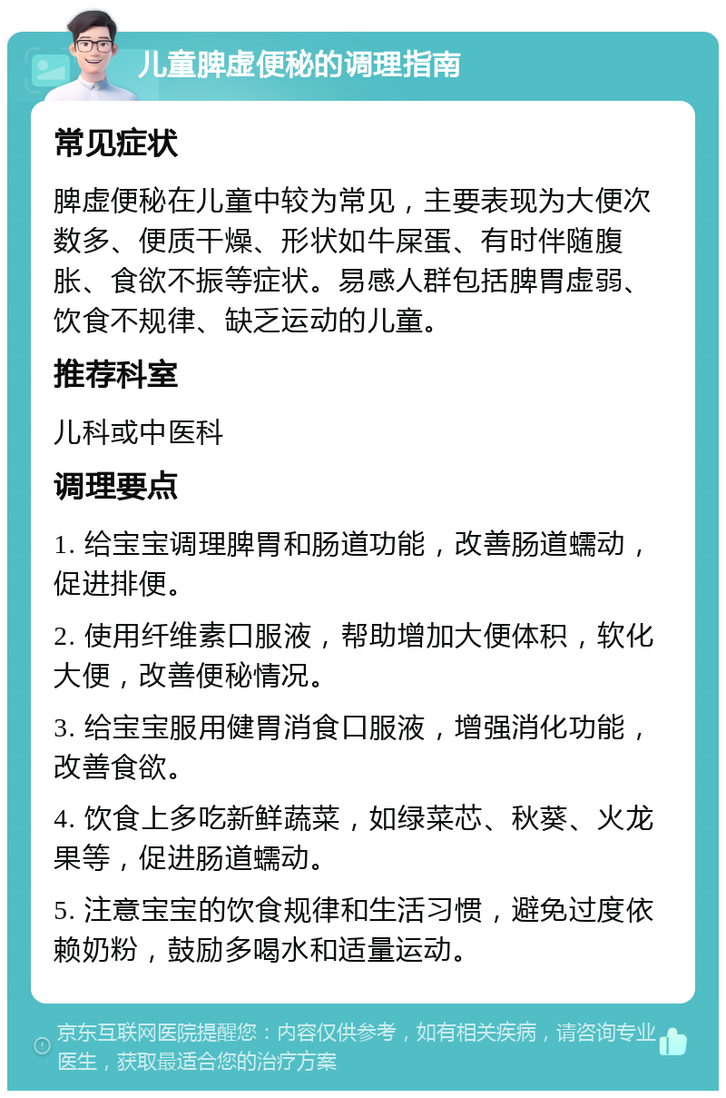 儿童脾虚便秘的调理指南 常见症状 脾虚便秘在儿童中较为常见，主要表现为大便次数多、便质干燥、形状如牛屎蛋、有时伴随腹胀、食欲不振等症状。易感人群包括脾胃虚弱、饮食不规律、缺乏运动的儿童。 推荐科室 儿科或中医科 调理要点 1. 给宝宝调理脾胃和肠道功能，改善肠道蠕动，促进排便。 2. 使用纤维素口服液，帮助增加大便体积，软化大便，改善便秘情况。 3. 给宝宝服用健胃消食口服液，增强消化功能，改善食欲。 4. 饮食上多吃新鲜蔬菜，如绿菜芯、秋葵、火龙果等，促进肠道蠕动。 5. 注意宝宝的饮食规律和生活习惯，避免过度依赖奶粉，鼓励多喝水和适量运动。