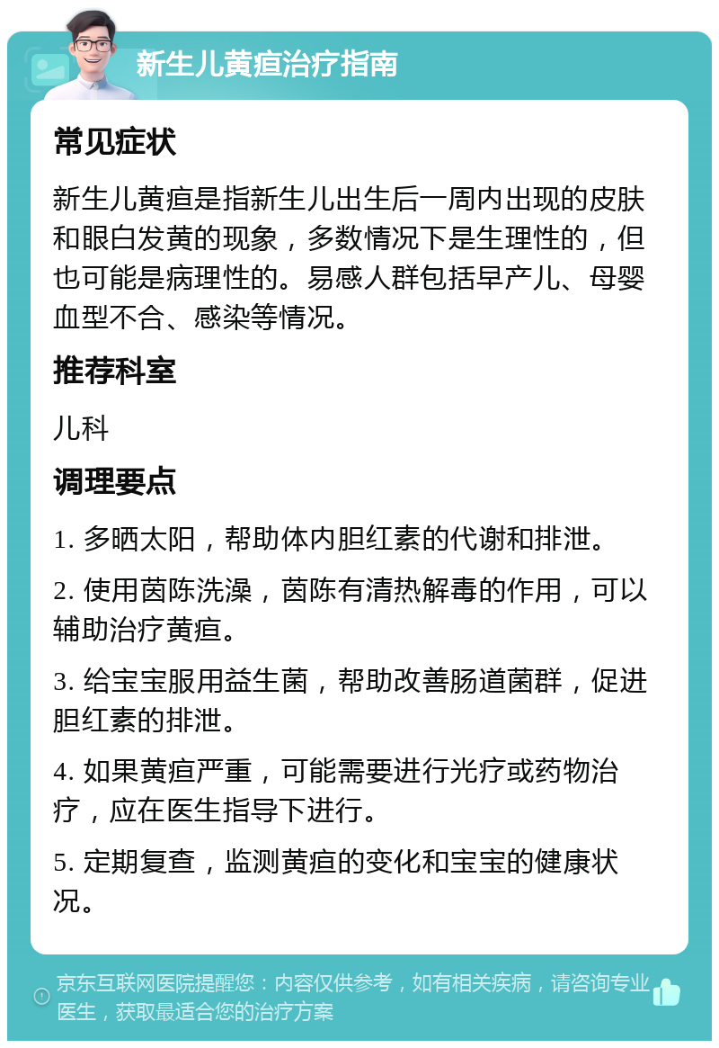 新生儿黄疸治疗指南 常见症状 新生儿黄疸是指新生儿出生后一周内出现的皮肤和眼白发黄的现象，多数情况下是生理性的，但也可能是病理性的。易感人群包括早产儿、母婴血型不合、感染等情况。 推荐科室 儿科 调理要点 1. 多晒太阳，帮助体内胆红素的代谢和排泄。 2. 使用茵陈洗澡，茵陈有清热解毒的作用，可以辅助治疗黄疸。 3. 给宝宝服用益生菌，帮助改善肠道菌群，促进胆红素的排泄。 4. 如果黄疸严重，可能需要进行光疗或药物治疗，应在医生指导下进行。 5. 定期复查，监测黄疸的变化和宝宝的健康状况。