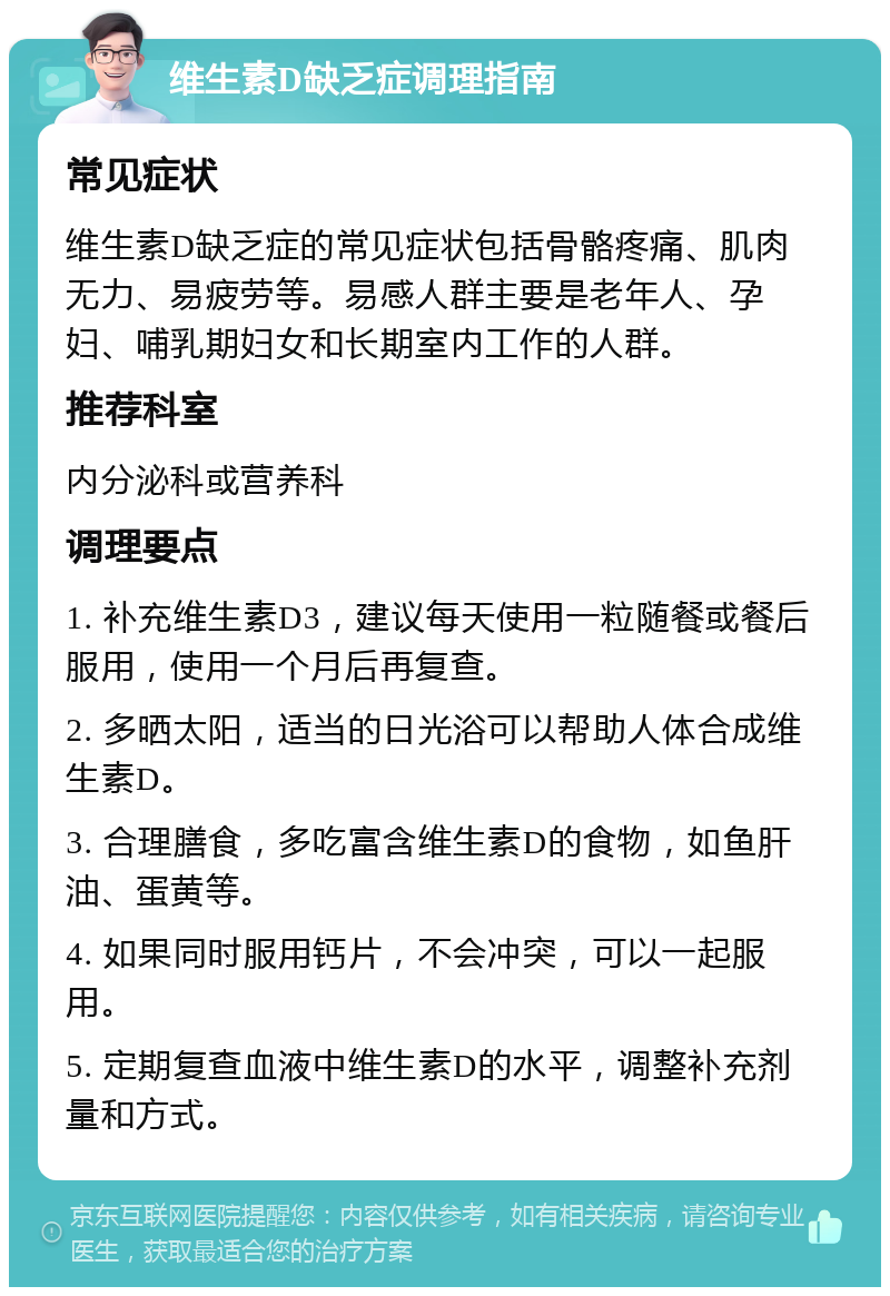 维生素D缺乏症调理指南 常见症状 维生素D缺乏症的常见症状包括骨骼疼痛、肌肉无力、易疲劳等。易感人群主要是老年人、孕妇、哺乳期妇女和长期室内工作的人群。 推荐科室 内分泌科或营养科 调理要点 1. 补充维生素D3，建议每天使用一粒随餐或餐后服用，使用一个月后再复查。 2. 多晒太阳，适当的日光浴可以帮助人体合成维生素D。 3. 合理膳食，多吃富含维生素D的食物，如鱼肝油、蛋黄等。 4. 如果同时服用钙片，不会冲突，可以一起服用。 5. 定期复查血液中维生素D的水平，调整补充剂量和方式。