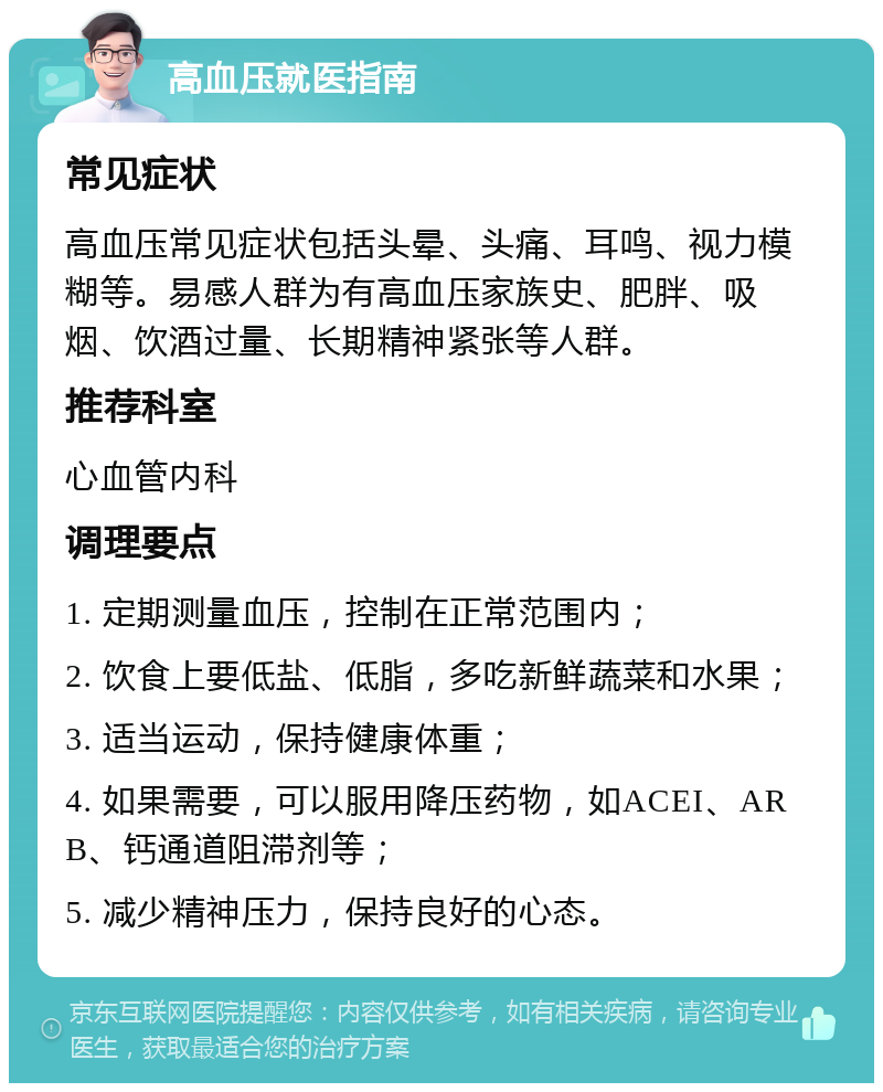 高血压就医指南 常见症状 高血压常见症状包括头晕、头痛、耳鸣、视力模糊等。易感人群为有高血压家族史、肥胖、吸烟、饮酒过量、长期精神紧张等人群。 推荐科室 心血管内科 调理要点 1. 定期测量血压，控制在正常范围内； 2. 饮食上要低盐、低脂，多吃新鲜蔬菜和水果； 3. 适当运动，保持健康体重； 4. 如果需要，可以服用降压药物，如ACEI、ARB、钙通道阻滞剂等； 5. 减少精神压力，保持良好的心态。