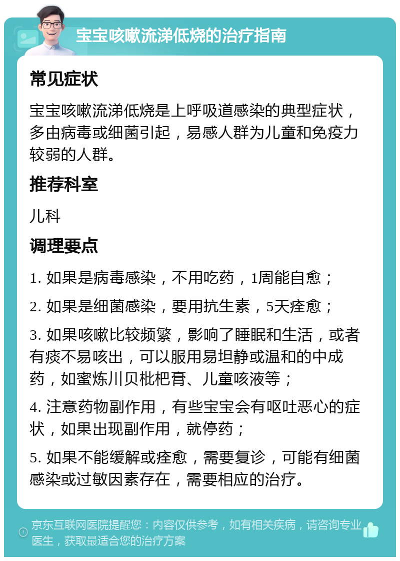 宝宝咳嗽流涕低烧的治疗指南 常见症状 宝宝咳嗽流涕低烧是上呼吸道感染的典型症状，多由病毒或细菌引起，易感人群为儿童和免疫力较弱的人群。 推荐科室 儿科 调理要点 1. 如果是病毒感染，不用吃药，1周能自愈； 2. 如果是细菌感染，要用抗生素，5天痊愈； 3. 如果咳嗽比较频繁，影响了睡眠和生活，或者有痰不易咳出，可以服用易坦静或温和的中成药，如蜜炼川贝枇杷膏、儿童咳液等； 4. 注意药物副作用，有些宝宝会有呕吐恶心的症状，如果出现副作用，就停药； 5. 如果不能缓解或痊愈，需要复诊，可能有细菌感染或过敏因素存在，需要相应的治疗。