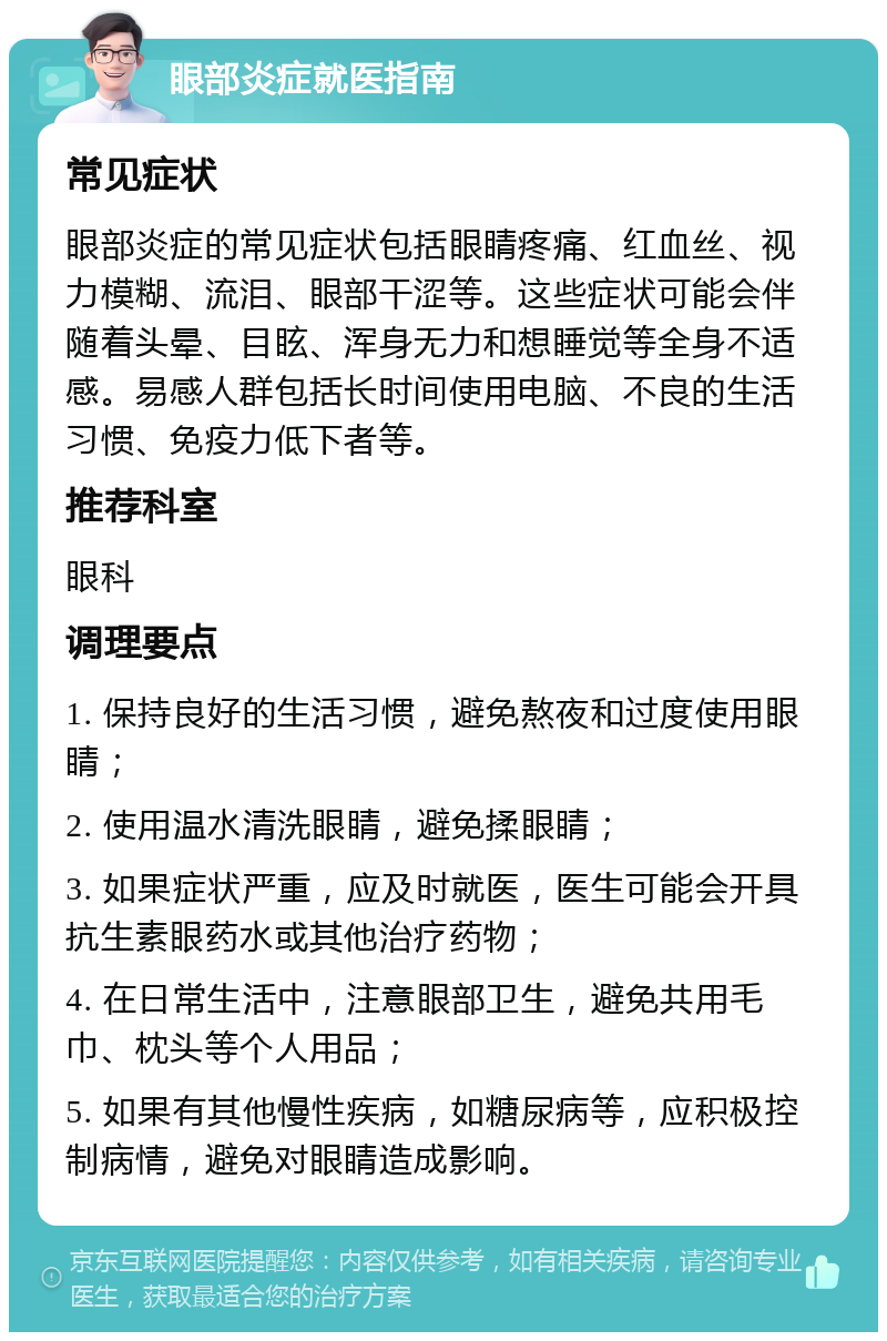 眼部炎症就医指南 常见症状 眼部炎症的常见症状包括眼睛疼痛、红血丝、视力模糊、流泪、眼部干涩等。这些症状可能会伴随着头晕、目眩、浑身无力和想睡觉等全身不适感。易感人群包括长时间使用电脑、不良的生活习惯、免疫力低下者等。 推荐科室 眼科 调理要点 1. 保持良好的生活习惯，避免熬夜和过度使用眼睛； 2. 使用温水清洗眼睛，避免揉眼睛； 3. 如果症状严重，应及时就医，医生可能会开具抗生素眼药水或其他治疗药物； 4. 在日常生活中，注意眼部卫生，避免共用毛巾、枕头等个人用品； 5. 如果有其他慢性疾病，如糖尿病等，应积极控制病情，避免对眼睛造成影响。