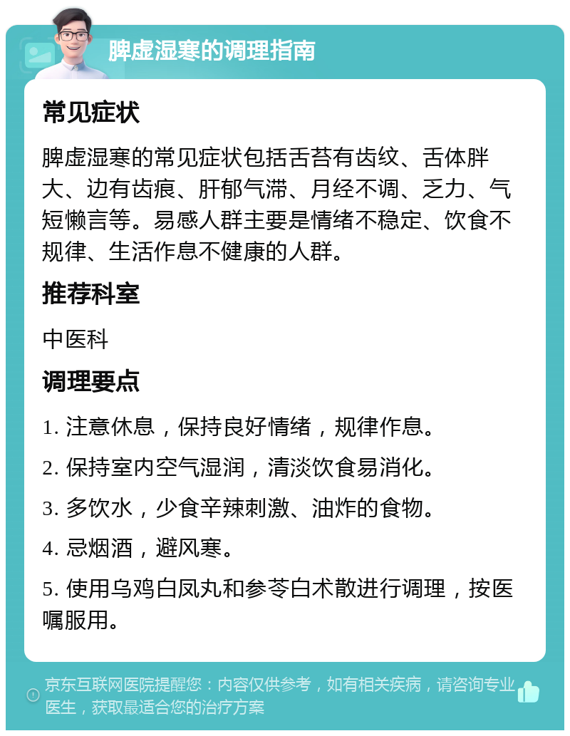 脾虚湿寒的调理指南 常见症状 脾虚湿寒的常见症状包括舌苔有齿纹、舌体胖大、边有齿痕、肝郁气滞、月经不调、乏力、气短懒言等。易感人群主要是情绪不稳定、饮食不规律、生活作息不健康的人群。 推荐科室 中医科 调理要点 1. 注意休息，保持良好情绪，规律作息。 2. 保持室内空气湿润，清淡饮食易消化。 3. 多饮水，少食辛辣刺激、油炸的食物。 4. 忌烟酒，避风寒。 5. 使用乌鸡白凤丸和参苓白术散进行调理，按医嘱服用。