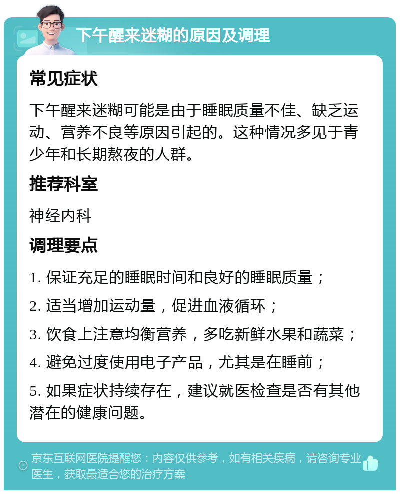 下午醒来迷糊的原因及调理 常见症状 下午醒来迷糊可能是由于睡眠质量不佳、缺乏运动、营养不良等原因引起的。这种情况多见于青少年和长期熬夜的人群。 推荐科室 神经内科 调理要点 1. 保证充足的睡眠时间和良好的睡眠质量； 2. 适当增加运动量，促进血液循环； 3. 饮食上注意均衡营养，多吃新鲜水果和蔬菜； 4. 避免过度使用电子产品，尤其是在睡前； 5. 如果症状持续存在，建议就医检查是否有其他潜在的健康问题。