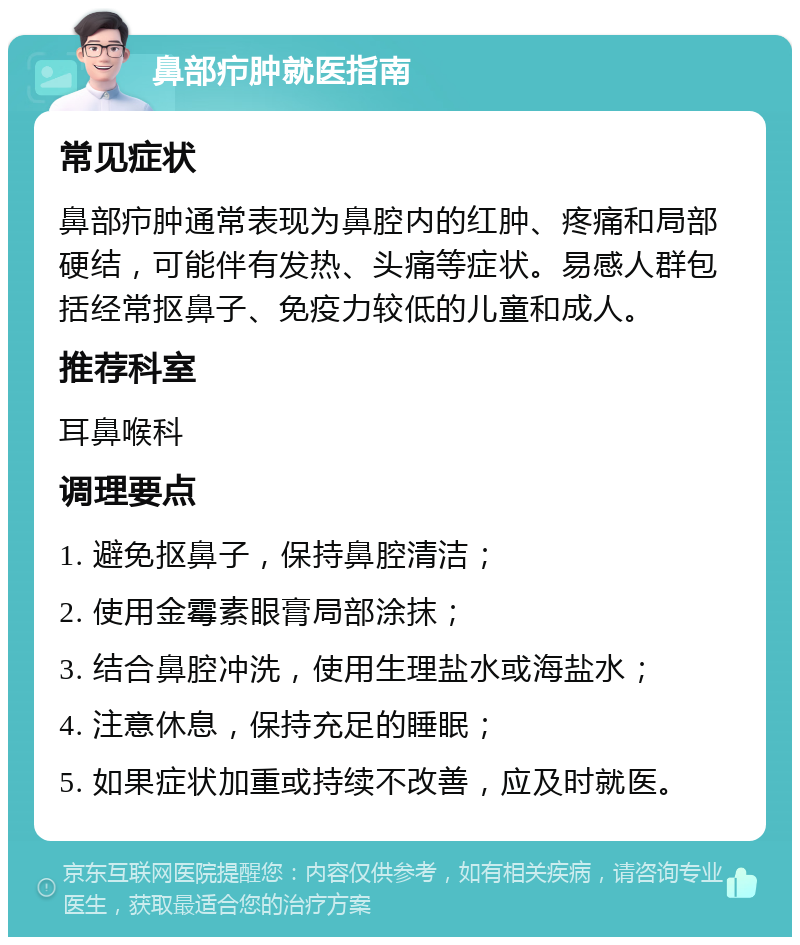 鼻部疖肿就医指南 常见症状 鼻部疖肿通常表现为鼻腔内的红肿、疼痛和局部硬结，可能伴有发热、头痛等症状。易感人群包括经常抠鼻子、免疫力较低的儿童和成人。 推荐科室 耳鼻喉科 调理要点 1. 避免抠鼻子，保持鼻腔清洁； 2. 使用金霉素眼膏局部涂抹； 3. 结合鼻腔冲洗，使用生理盐水或海盐水； 4. 注意休息，保持充足的睡眠； 5. 如果症状加重或持续不改善，应及时就医。