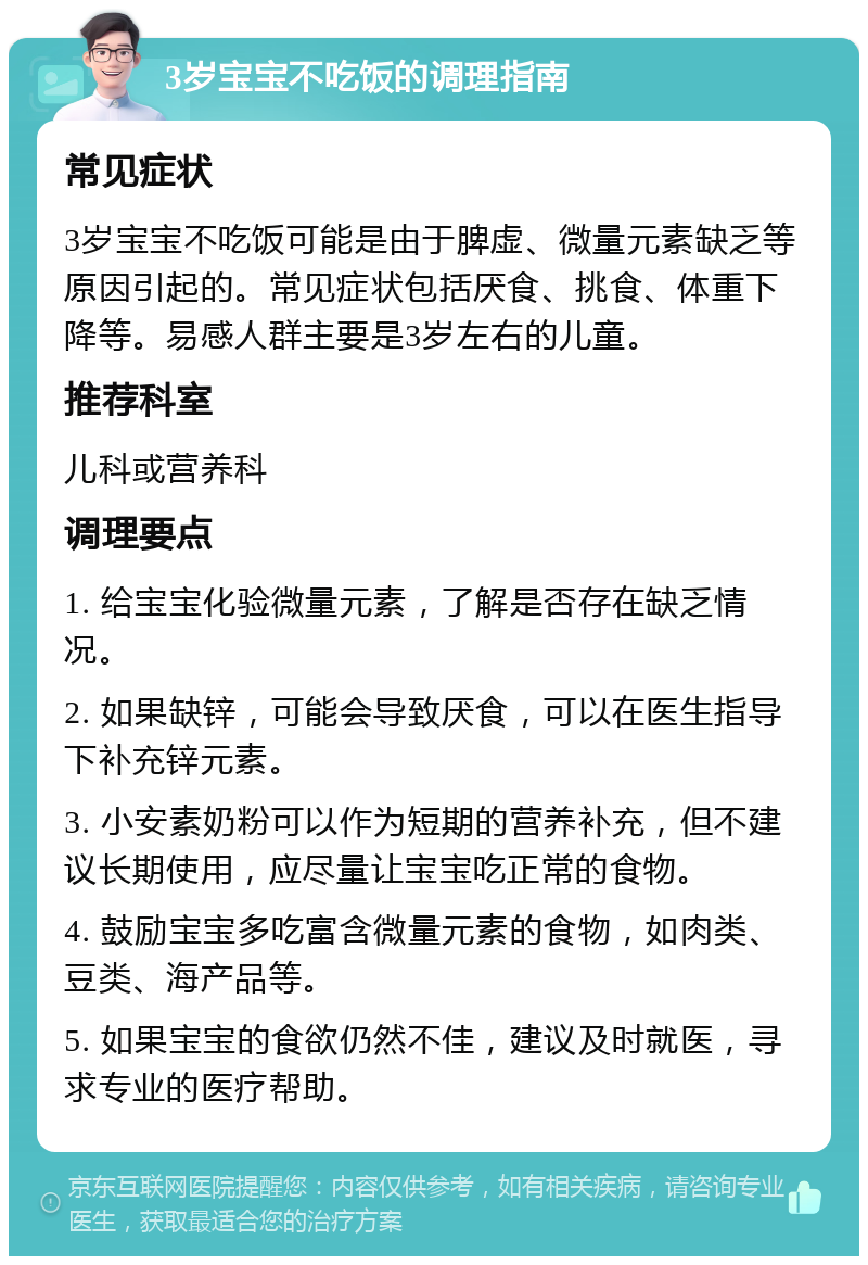 3岁宝宝不吃饭的调理指南 常见症状 3岁宝宝不吃饭可能是由于脾虚、微量元素缺乏等原因引起的。常见症状包括厌食、挑食、体重下降等。易感人群主要是3岁左右的儿童。 推荐科室 儿科或营养科 调理要点 1. 给宝宝化验微量元素，了解是否存在缺乏情况。 2. 如果缺锌，可能会导致厌食，可以在医生指导下补充锌元素。 3. 小安素奶粉可以作为短期的营养补充，但不建议长期使用，应尽量让宝宝吃正常的食物。 4. 鼓励宝宝多吃富含微量元素的食物，如肉类、豆类、海产品等。 5. 如果宝宝的食欲仍然不佳，建议及时就医，寻求专业的医疗帮助。