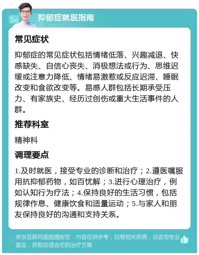 抑郁症就医指南 常见症状 抑郁症的常见症状包括情绪低落、兴趣减退、快感缺失、自信心丧失、消极想法或行为、思维迟缓或注意力降低、情绪易激惹或反应迟滞、睡眠改变和食欲改变等。易感人群包括长期承受压力、有家族史、经历过创伤或重大生活事件的人群。 推荐科室 精神科 调理要点 1.及时就医，接受专业的诊断和治疗；2.遵医嘱服用抗抑郁药物，如百忧解；3.进行心理治疗，例如认知行为疗法；4.保持良好的生活习惯，包括规律作息、健康饮食和适量运动；5.与家人和朋友保持良好的沟通和支持关系。