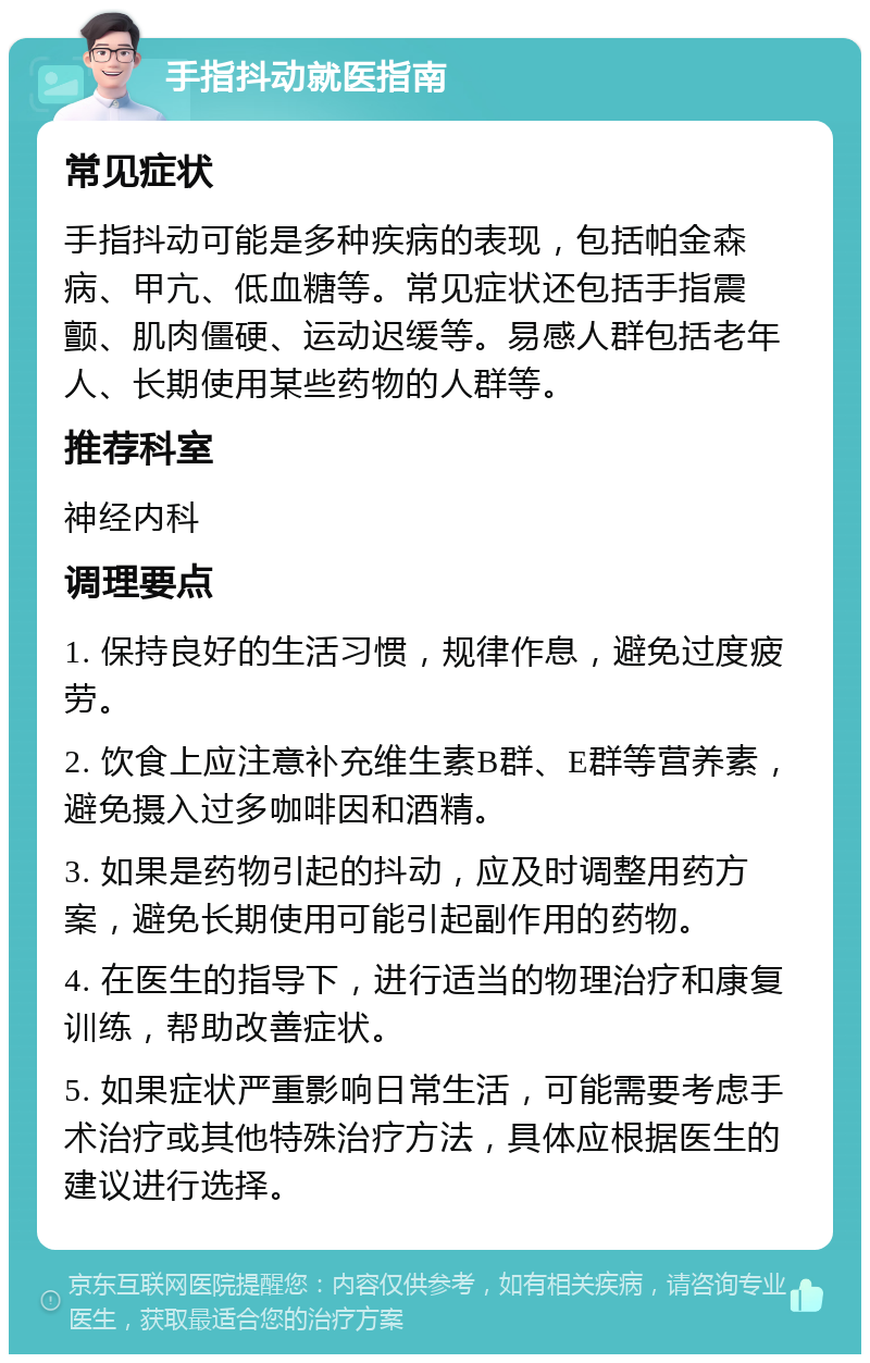 手指抖动就医指南 常见症状 手指抖动可能是多种疾病的表现，包括帕金森病、甲亢、低血糖等。常见症状还包括手指震颤、肌肉僵硬、运动迟缓等。易感人群包括老年人、长期使用某些药物的人群等。 推荐科室 神经内科 调理要点 1. 保持良好的生活习惯，规律作息，避免过度疲劳。 2. 饮食上应注意补充维生素B群、E群等营养素，避免摄入过多咖啡因和酒精。 3. 如果是药物引起的抖动，应及时调整用药方案，避免长期使用可能引起副作用的药物。 4. 在医生的指导下，进行适当的物理治疗和康复训练，帮助改善症状。 5. 如果症状严重影响日常生活，可能需要考虑手术治疗或其他特殊治疗方法，具体应根据医生的建议进行选择。