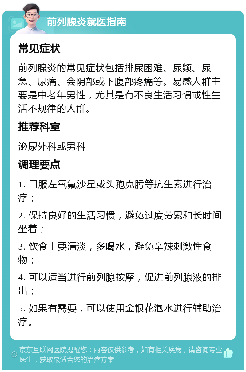 前列腺炎就医指南 常见症状 前列腺炎的常见症状包括排尿困难、尿频、尿急、尿痛、会阴部或下腹部疼痛等。易感人群主要是中老年男性，尤其是有不良生活习惯或性生活不规律的人群。 推荐科室 泌尿外科或男科 调理要点 1. 口服左氧氟沙星或头孢克肟等抗生素进行治疗； 2. 保持良好的生活习惯，避免过度劳累和长时间坐着； 3. 饮食上要清淡，多喝水，避免辛辣刺激性食物； 4. 可以适当进行前列腺按摩，促进前列腺液的排出； 5. 如果有需要，可以使用金银花泡水进行辅助治疗。