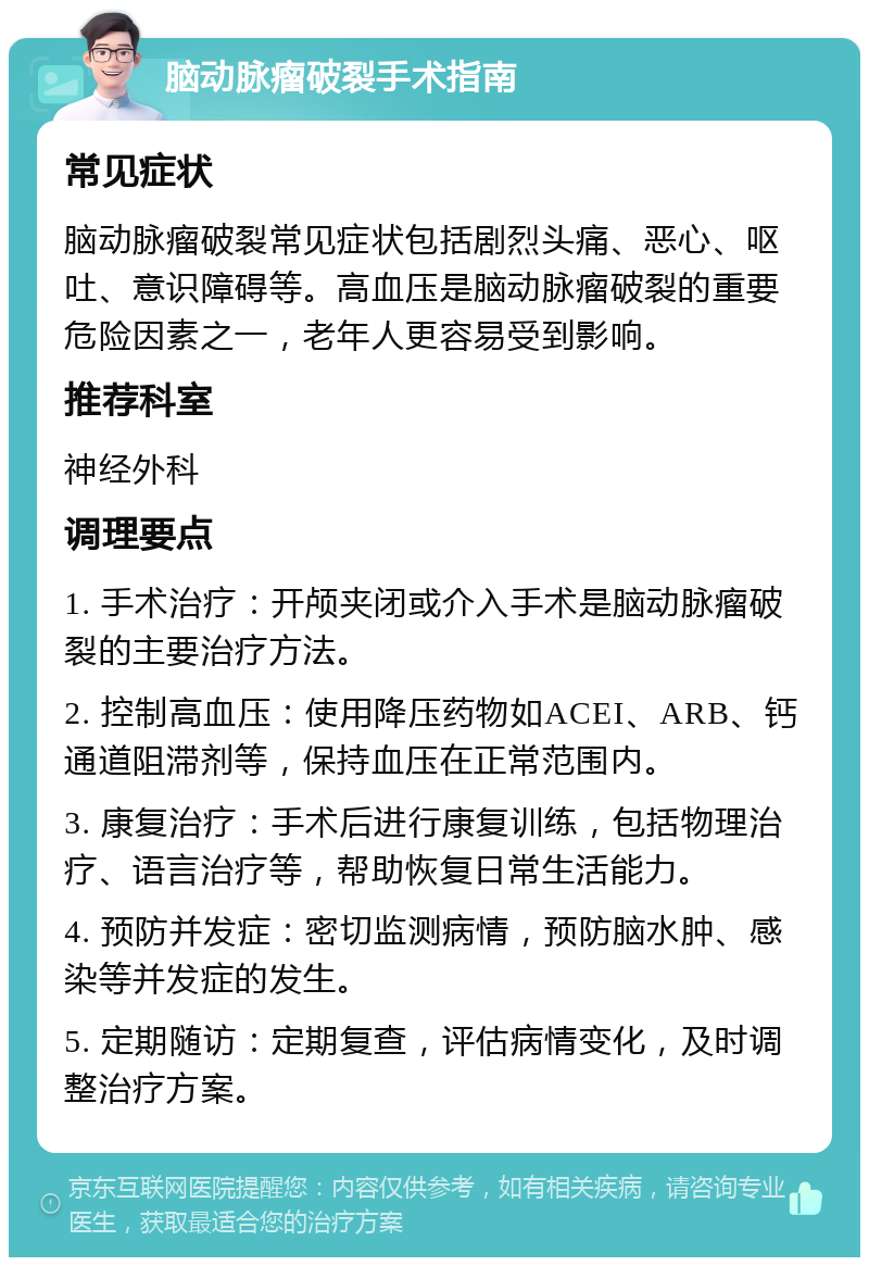 脑动脉瘤破裂手术指南 常见症状 脑动脉瘤破裂常见症状包括剧烈头痛、恶心、呕吐、意识障碍等。高血压是脑动脉瘤破裂的重要危险因素之一，老年人更容易受到影响。 推荐科室 神经外科 调理要点 1. 手术治疗：开颅夹闭或介入手术是脑动脉瘤破裂的主要治疗方法。 2. 控制高血压：使用降压药物如ACEI、ARB、钙通道阻滞剂等，保持血压在正常范围内。 3. 康复治疗：手术后进行康复训练，包括物理治疗、语言治疗等，帮助恢复日常生活能力。 4. 预防并发症：密切监测病情，预防脑水肿、感染等并发症的发生。 5. 定期随访：定期复查，评估病情变化，及时调整治疗方案。