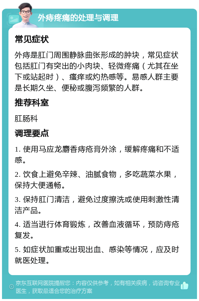 外痔疼痛的处理与调理 常见症状 外痔是肛门周围静脉曲张形成的肿块，常见症状包括肛门有突出的小肉块、轻微疼痛（尤其在坐下或站起时）、瘙痒或灼热感等。易感人群主要是长期久坐、便秘或腹泻频繁的人群。 推荐科室 肛肠科 调理要点 1. 使用马应龙麝香痔疮膏外涂，缓解疼痛和不适感。 2. 饮食上避免辛辣、油腻食物，多吃蔬菜水果，保持大便通畅。 3. 保持肛门清洁，避免过度擦洗或使用刺激性清洁产品。 4. 适当进行体育锻炼，改善血液循环，预防痔疮复发。 5. 如症状加重或出现出血、感染等情况，应及时就医处理。