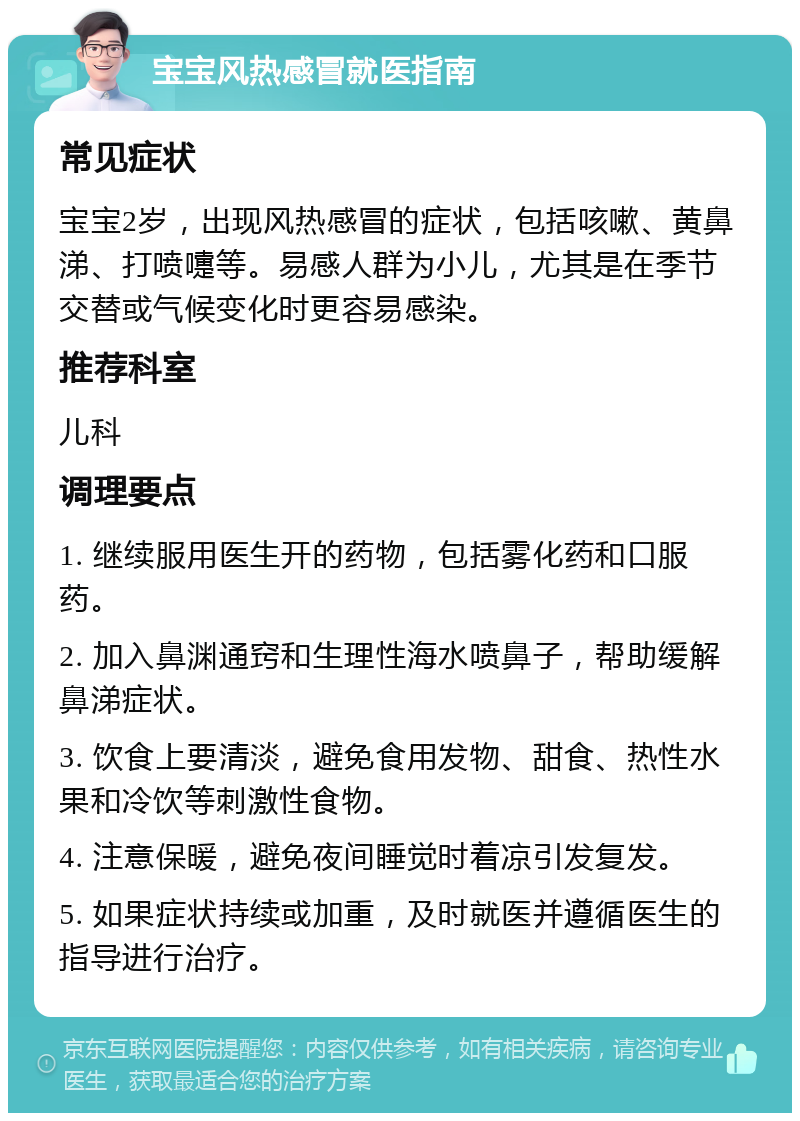 宝宝风热感冒就医指南 常见症状 宝宝2岁，出现风热感冒的症状，包括咳嗽、黄鼻涕、打喷嚏等。易感人群为小儿，尤其是在季节交替或气候变化时更容易感染。 推荐科室 儿科 调理要点 1. 继续服用医生开的药物，包括雾化药和口服药。 2. 加入鼻渊通窍和生理性海水喷鼻子，帮助缓解鼻涕症状。 3. 饮食上要清淡，避免食用发物、甜食、热性水果和冷饮等刺激性食物。 4. 注意保暖，避免夜间睡觉时着凉引发复发。 5. 如果症状持续或加重，及时就医并遵循医生的指导进行治疗。