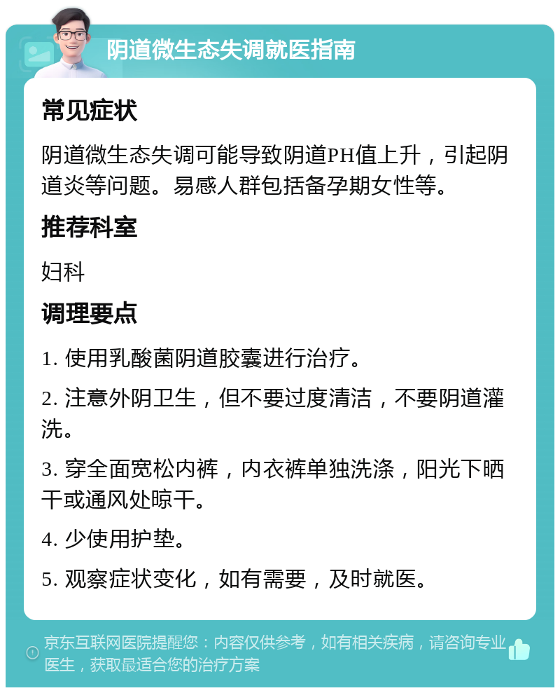 阴道微生态失调就医指南 常见症状 阴道微生态失调可能导致阴道PH值上升，引起阴道炎等问题。易感人群包括备孕期女性等。 推荐科室 妇科 调理要点 1. 使用乳酸菌阴道胶囊进行治疗。 2. 注意外阴卫生，但不要过度清洁，不要阴道灌洗。 3. 穿全面宽松内裤，内衣裤单独洗涤，阳光下晒干或通风处晾干。 4. 少使用护垫。 5. 观察症状变化，如有需要，及时就医。