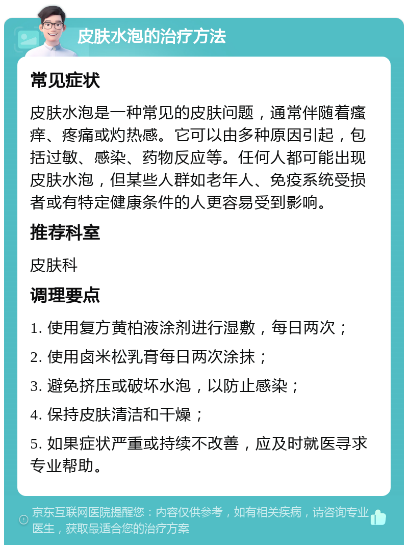 皮肤水泡的治疗方法 常见症状 皮肤水泡是一种常见的皮肤问题，通常伴随着瘙痒、疼痛或灼热感。它可以由多种原因引起，包括过敏、感染、药物反应等。任何人都可能出现皮肤水泡，但某些人群如老年人、免疫系统受损者或有特定健康条件的人更容易受到影响。 推荐科室 皮肤科 调理要点 1. 使用复方黄柏液涂剂进行湿敷，每日两次； 2. 使用卤米松乳膏每日两次涂抹； 3. 避免挤压或破坏水泡，以防止感染； 4. 保持皮肤清洁和干燥； 5. 如果症状严重或持续不改善，应及时就医寻求专业帮助。