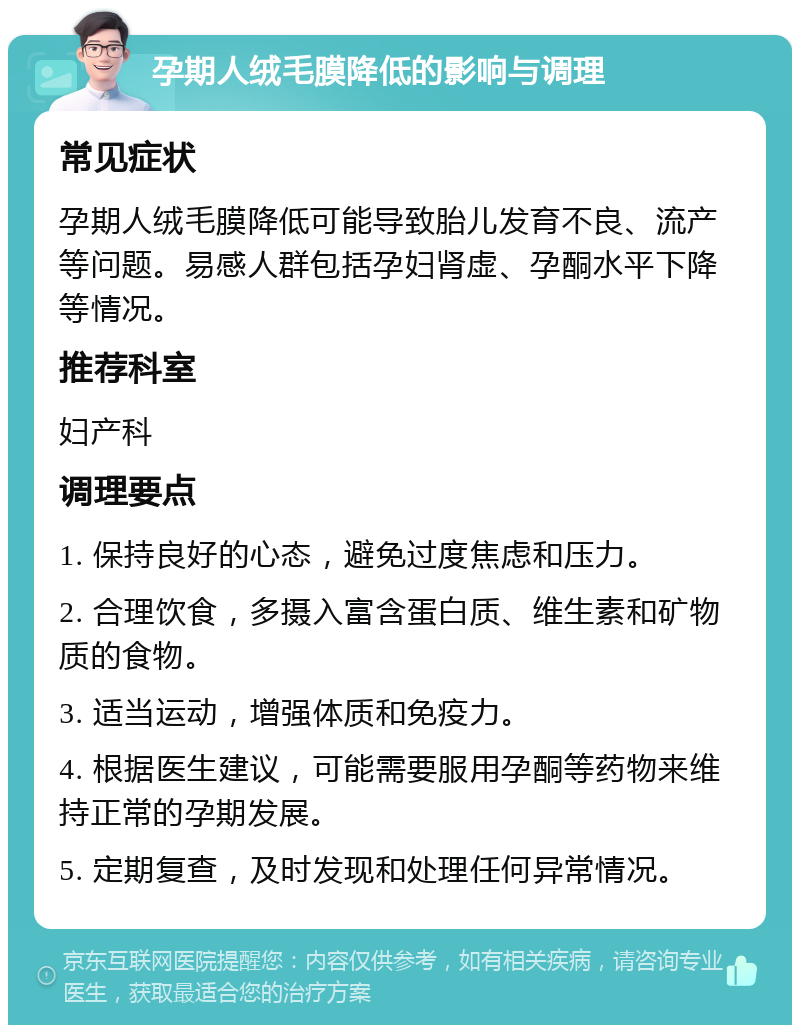 孕期人绒毛膜降低的影响与调理 常见症状 孕期人绒毛膜降低可能导致胎儿发育不良、流产等问题。易感人群包括孕妇肾虚、孕酮水平下降等情况。 推荐科室 妇产科 调理要点 1. 保持良好的心态，避免过度焦虑和压力。 2. 合理饮食，多摄入富含蛋白质、维生素和矿物质的食物。 3. 适当运动，增强体质和免疫力。 4. 根据医生建议，可能需要服用孕酮等药物来维持正常的孕期发展。 5. 定期复查，及时发现和处理任何异常情况。