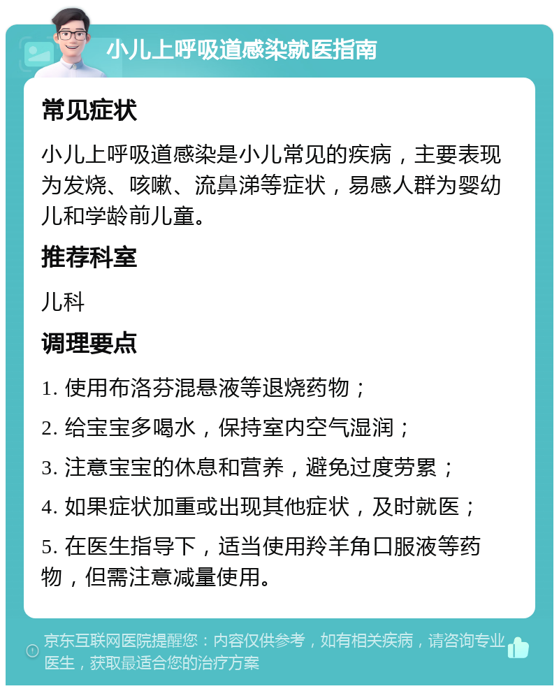 小儿上呼吸道感染就医指南 常见症状 小儿上呼吸道感染是小儿常见的疾病，主要表现为发烧、咳嗽、流鼻涕等症状，易感人群为婴幼儿和学龄前儿童。 推荐科室 儿科 调理要点 1. 使用布洛芬混悬液等退烧药物； 2. 给宝宝多喝水，保持室内空气湿润； 3. 注意宝宝的休息和营养，避免过度劳累； 4. 如果症状加重或出现其他症状，及时就医； 5. 在医生指导下，适当使用羚羊角口服液等药物，但需注意减量使用。