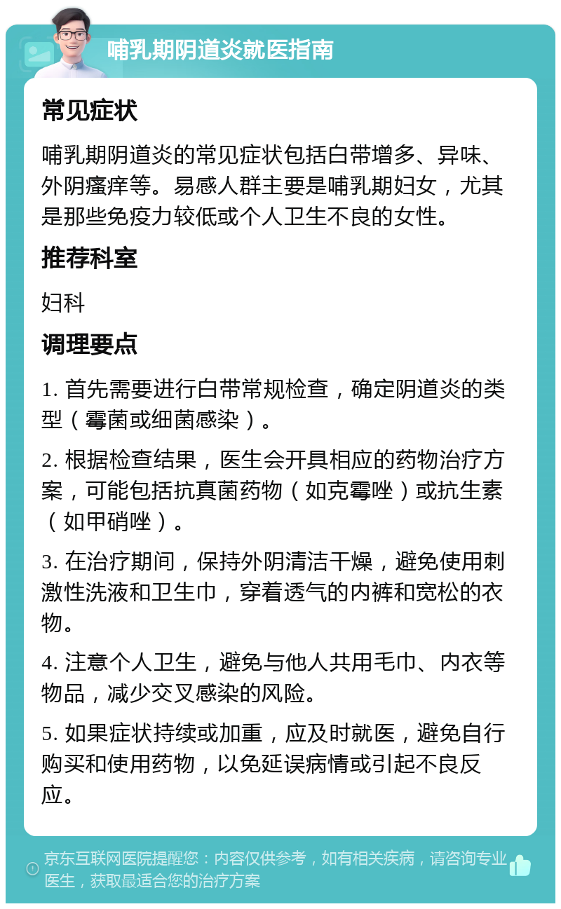 哺乳期阴道炎就医指南 常见症状 哺乳期阴道炎的常见症状包括白带增多、异味、外阴瘙痒等。易感人群主要是哺乳期妇女，尤其是那些免疫力较低或个人卫生不良的女性。 推荐科室 妇科 调理要点 1. 首先需要进行白带常规检查，确定阴道炎的类型（霉菌或细菌感染）。 2. 根据检查结果，医生会开具相应的药物治疗方案，可能包括抗真菌药物（如克霉唑）或抗生素（如甲硝唑）。 3. 在治疗期间，保持外阴清洁干燥，避免使用刺激性洗液和卫生巾，穿着透气的内裤和宽松的衣物。 4. 注意个人卫生，避免与他人共用毛巾、内衣等物品，减少交叉感染的风险。 5. 如果症状持续或加重，应及时就医，避免自行购买和使用药物，以免延误病情或引起不良反应。