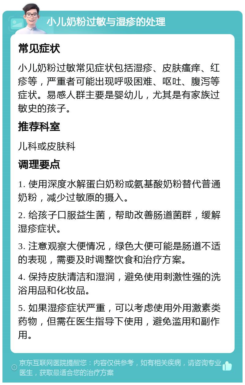 小儿奶粉过敏与湿疹的处理 常见症状 小儿奶粉过敏常见症状包括湿疹、皮肤瘙痒、红疹等，严重者可能出现呼吸困难、呕吐、腹泻等症状。易感人群主要是婴幼儿，尤其是有家族过敏史的孩子。 推荐科室 儿科或皮肤科 调理要点 1. 使用深度水解蛋白奶粉或氨基酸奶粉替代普通奶粉，减少过敏原的摄入。 2. 给孩子口服益生菌，帮助改善肠道菌群，缓解湿疹症状。 3. 注意观察大便情况，绿色大便可能是肠道不适的表现，需要及时调整饮食和治疗方案。 4. 保持皮肤清洁和湿润，避免使用刺激性强的洗浴用品和化妆品。 5. 如果湿疹症状严重，可以考虑使用外用激素类药物，但需在医生指导下使用，避免滥用和副作用。