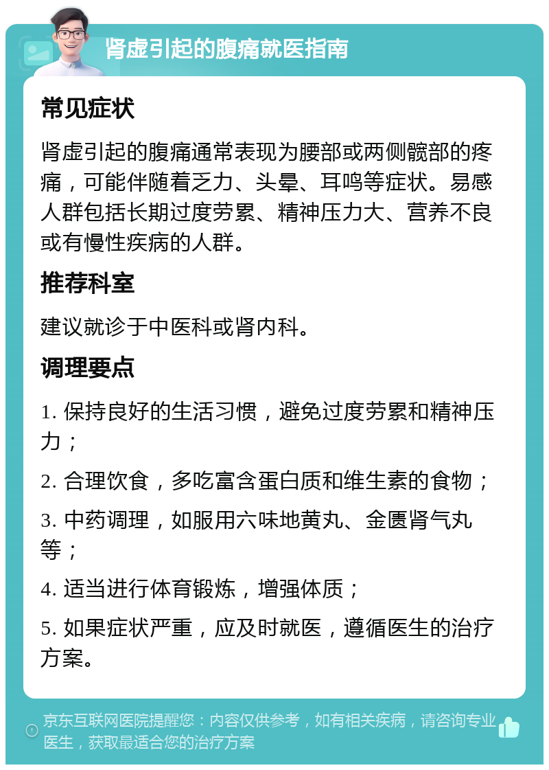 肾虚引起的腹痛就医指南 常见症状 肾虚引起的腹痛通常表现为腰部或两侧髋部的疼痛，可能伴随着乏力、头晕、耳鸣等症状。易感人群包括长期过度劳累、精神压力大、营养不良或有慢性疾病的人群。 推荐科室 建议就诊于中医科或肾内科。 调理要点 1. 保持良好的生活习惯，避免过度劳累和精神压力； 2. 合理饮食，多吃富含蛋白质和维生素的食物； 3. 中药调理，如服用六味地黄丸、金匮肾气丸等； 4. 适当进行体育锻炼，增强体质； 5. 如果症状严重，应及时就医，遵循医生的治疗方案。