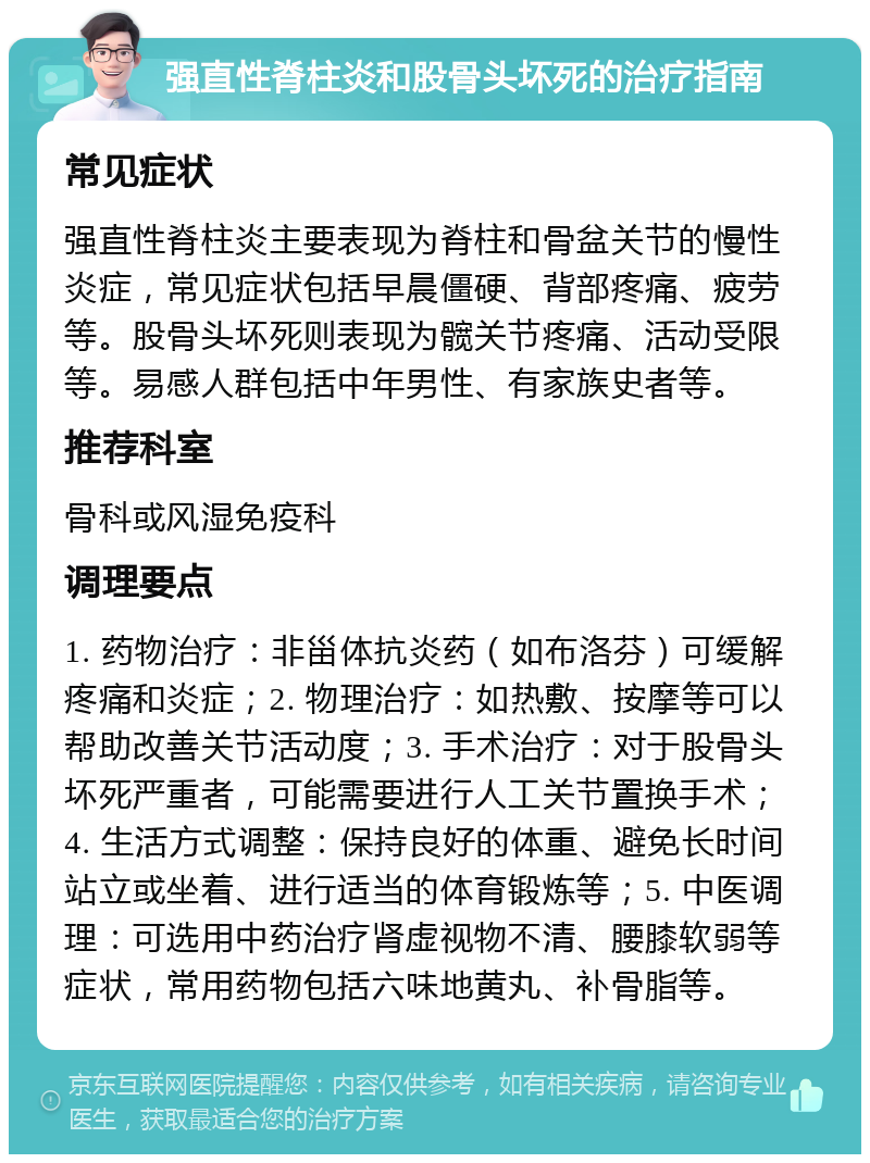 强直性脊柱炎和股骨头坏死的治疗指南 常见症状 强直性脊柱炎主要表现为脊柱和骨盆关节的慢性炎症，常见症状包括早晨僵硬、背部疼痛、疲劳等。股骨头坏死则表现为髋关节疼痛、活动受限等。易感人群包括中年男性、有家族史者等。 推荐科室 骨科或风湿免疫科 调理要点 1. 药物治疗：非甾体抗炎药（如布洛芬）可缓解疼痛和炎症；2. 物理治疗：如热敷、按摩等可以帮助改善关节活动度；3. 手术治疗：对于股骨头坏死严重者，可能需要进行人工关节置换手术；4. 生活方式调整：保持良好的体重、避免长时间站立或坐着、进行适当的体育锻炼等；5. 中医调理：可选用中药治疗肾虚视物不清、腰膝软弱等症状，常用药物包括六味地黄丸、补骨脂等。