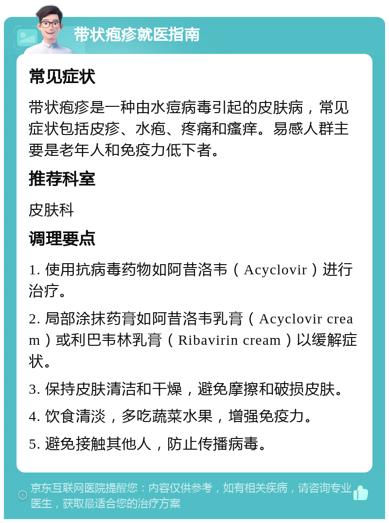 带状疱疹就医指南 常见症状 带状疱疹是一种由水痘病毒引起的皮肤病，常见症状包括皮疹、水疱、疼痛和瘙痒。易感人群主要是老年人和免疫力低下者。 推荐科室 皮肤科 调理要点 1. 使用抗病毒药物如阿昔洛韦（Acyclovir）进行治疗。 2. 局部涂抹药膏如阿昔洛韦乳膏（Acyclovir cream）或利巴韦林乳膏（Ribavirin cream）以缓解症状。 3. 保持皮肤清洁和干燥，避免摩擦和破损皮肤。 4. 饮食清淡，多吃蔬菜水果，增强免疫力。 5. 避免接触其他人，防止传播病毒。