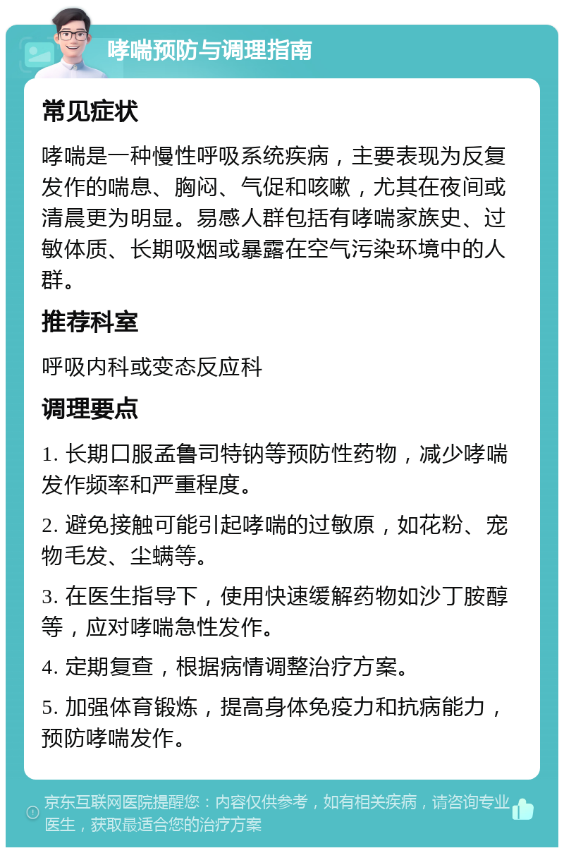 哮喘预防与调理指南 常见症状 哮喘是一种慢性呼吸系统疾病，主要表现为反复发作的喘息、胸闷、气促和咳嗽，尤其在夜间或清晨更为明显。易感人群包括有哮喘家族史、过敏体质、长期吸烟或暴露在空气污染环境中的人群。 推荐科室 呼吸内科或变态反应科 调理要点 1. 长期口服孟鲁司特钠等预防性药物，减少哮喘发作频率和严重程度。 2. 避免接触可能引起哮喘的过敏原，如花粉、宠物毛发、尘螨等。 3. 在医生指导下，使用快速缓解药物如沙丁胺醇等，应对哮喘急性发作。 4. 定期复查，根据病情调整治疗方案。 5. 加强体育锻炼，提高身体免疫力和抗病能力，预防哮喘发作。