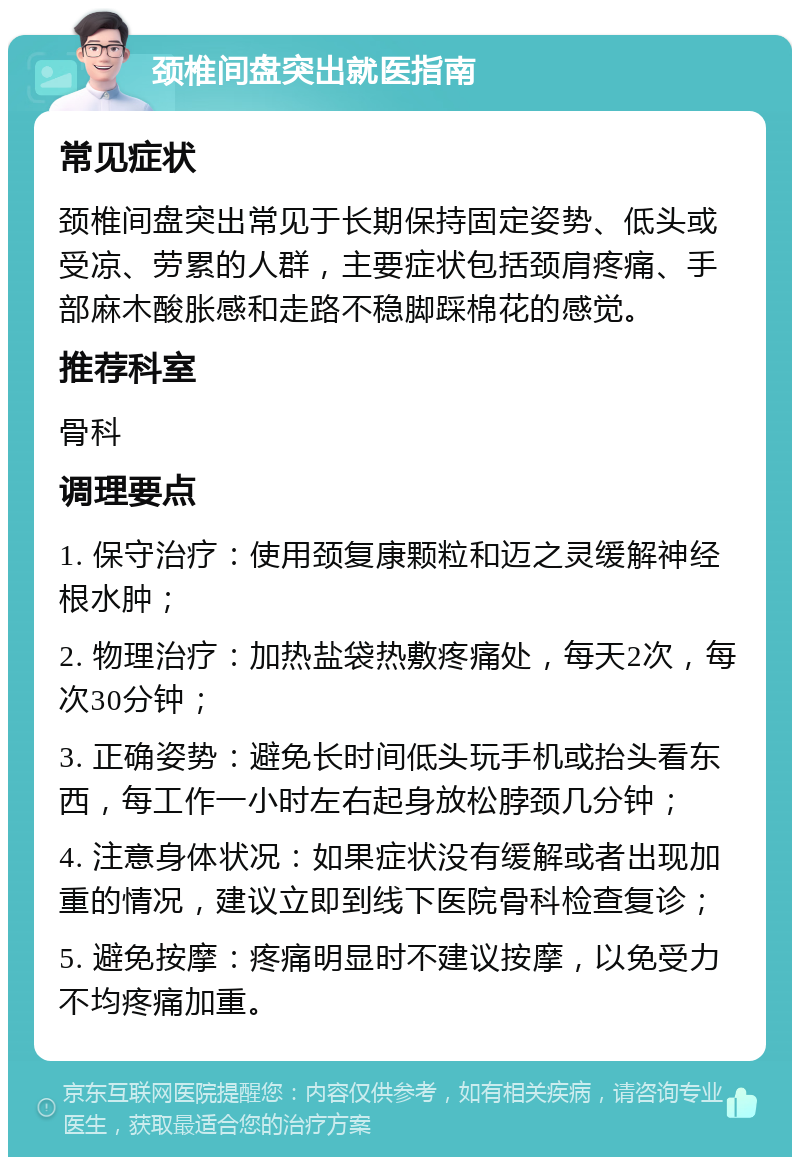 颈椎间盘突出就医指南 常见症状 颈椎间盘突出常见于长期保持固定姿势、低头或受凉、劳累的人群，主要症状包括颈肩疼痛、手部麻木酸胀感和走路不稳脚踩棉花的感觉。 推荐科室 骨科 调理要点 1. 保守治疗：使用颈复康颗粒和迈之灵缓解神经根水肿； 2. 物理治疗：加热盐袋热敷疼痛处，每天2次，每次30分钟； 3. 正确姿势：避免长时间低头玩手机或抬头看东西，每工作一小时左右起身放松脖颈几分钟； 4. 注意身体状况：如果症状没有缓解或者出现加重的情况，建议立即到线下医院骨科检查复诊； 5. 避免按摩：疼痛明显时不建议按摩，以免受力不均疼痛加重。