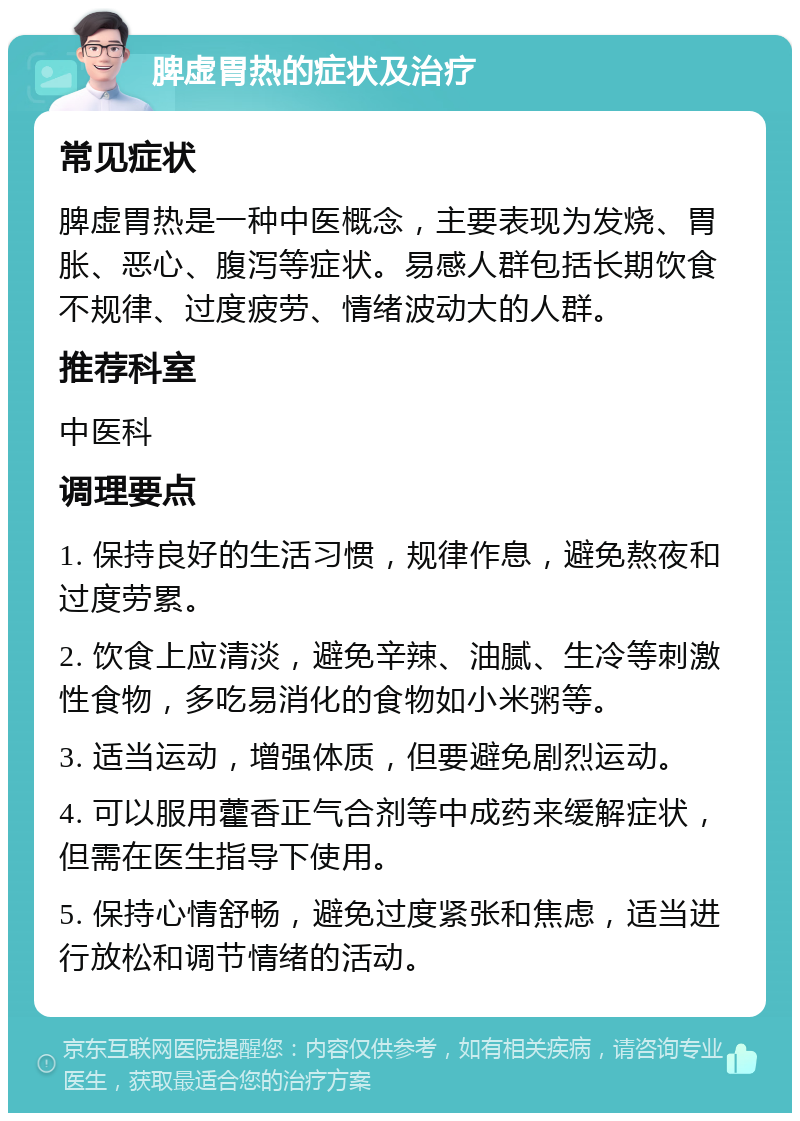 脾虚胃热的症状及治疗 常见症状 脾虚胃热是一种中医概念，主要表现为发烧、胃胀、恶心、腹泻等症状。易感人群包括长期饮食不规律、过度疲劳、情绪波动大的人群。 推荐科室 中医科 调理要点 1. 保持良好的生活习惯，规律作息，避免熬夜和过度劳累。 2. 饮食上应清淡，避免辛辣、油腻、生冷等刺激性食物，多吃易消化的食物如小米粥等。 3. 适当运动，增强体质，但要避免剧烈运动。 4. 可以服用藿香正气合剂等中成药来缓解症状，但需在医生指导下使用。 5. 保持心情舒畅，避免过度紧张和焦虑，适当进行放松和调节情绪的活动。